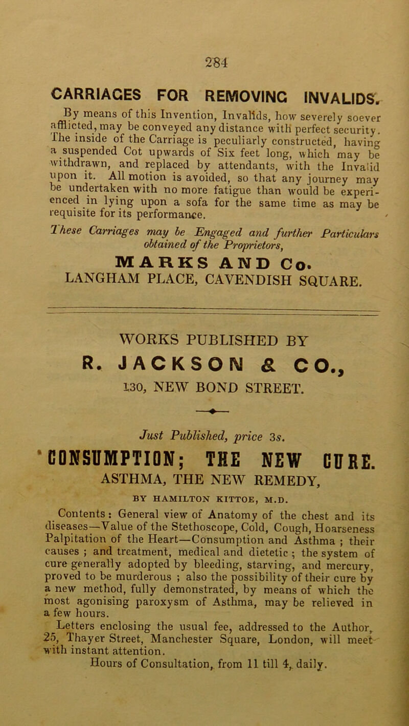 CARRIAGES FOR REMOVING INVALIDS. By means of this Invention, Invalids, how severely soever afflicted, may be conveyed any distance with perfect security. Ihe inside of the Carriage is peculiarly constructed, having a suspended Cot upwards of Six feet long, which’may be withdrawn, and replaced by attendants, with the Invalid upon it. All motion is avoided, so that any journey may be undertaken with no more fatigue than would be experi- enced in lying upon a sofa for the same time as may be requisite for its performance. Ihese Carriages may be Engaged and further Particulars obtained of the Proprietors, MARKS AND Co. LANGHAM PLACE, CAVENDISH SQUARE. WORKS PUBLISHED BY R. JACKSON & CO., WO, NEW BOND STREET. ♦ Just Published, price 3s. ’CONSUMPTION; THE NEW CURE. ASTHMA, THE NEW REMEDY, BY HAMILTON KITTOE, M.D. Contents: General view of Anatomy of the chest and its diseases—Value of the Stethoscope, Cold, Cough, Hoarseness Palpitation of the Heart—Consumption and Asthma ; their causes ; and treatment, medical and dietetic ; the system of cure generally adopted by bleeding, starving, and mercury, proved to be murderous ; also the possibility of their cure by a new method, fully demonstrated, by means of which the most agonising paroxysm of Asthma, may be relieved in a few hours. Letters enclosing the usual fee, addressed to the Author, 25, Thayer Street, Manchester Square, London, will meet with instant attention. Hours of Consultation, from 11 till 4, daily.