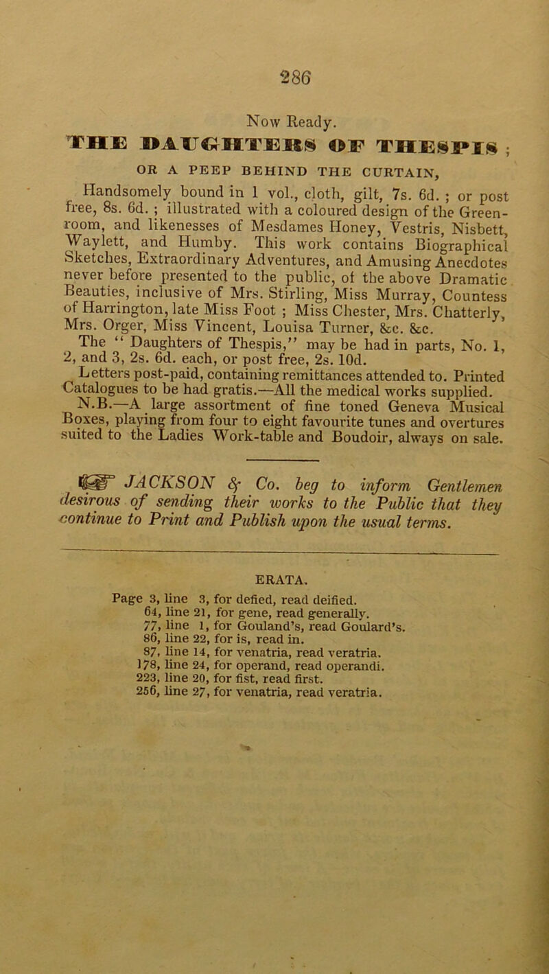 Now Ready. THE DirOHTEBI ©E THESPIS ; OR A PEEP BEHIND THE CURTAIN, Handsomely bound in 1 vol., cloth, gilt, 7s. 6d. ; or post free, 8s. 6d. ; illustrated with a coloured design of the Green- room, and likenesses of Mesdames Honey, Vestris, Nisbett, Waylett, and Humby. This work contains Biographical Sketches, Extraordinary Adventures, and Amusing Anecdotes never before presented to the public, of the above Dramatic Beauties, inclusive of Mrs. Stirling, Miss Murray, Countess of Harrington, late Miss Foot ; Miss Chester, Mrs. Cliatterly Mrs. Orger, Miss Vincent, Louisa Turner, &c. 8tc. The “ Daughters of Thespis,” may be had in parts, No. 1, 2, and 3, 2s. 6d. each, or post free, 2s. lOd. Letters post-paid, containing remittances attended to. Printed Catalogues to be had gratis.—All the medical works supplied. N.B.—A large assortment of fine toned Geneva Musical Boxes, playing from four to eight favourite tunes and overtures suited to the Ladies Work-table and Boudoir, always on sale. JACKSON Sf Co. beg to inform Gentlemen desirous of sending their works to the Public that they continue to Print and Publish upon the usual terms. ERATA. Page 3, line 3, for defied, read deified. 64, line 21, for gene, read generally. 77, line 1, for Gouland’s, read Goulard’s. 86, line 22, for is, read in. 87, line 14, for venatria, read veratria. 178, line 24, for operand, read operandi. 223, line 20, for fist, read first. 256, line 27, for venatria, read veratria.