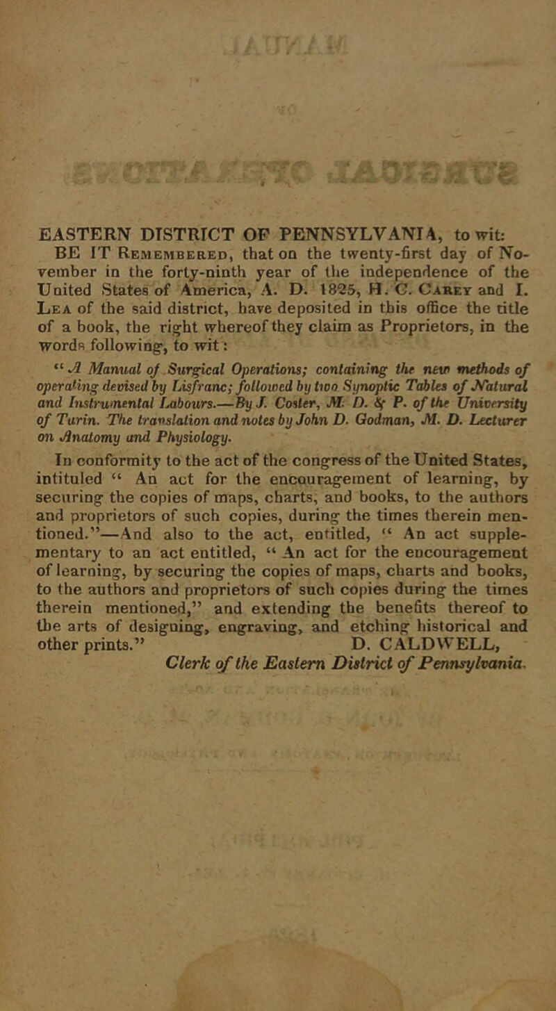 EASTERN DISTRICT OF PENNSYLVANIA, to wit: BE IT Remembered, that on the twenty-first day of No- vember in the forty-ninth year of tlie independence of the United States of America, A. D. 1825, Hf/'G. Caret and I. Lea of the said district, have deposited in this office the title of a book, the right whereof they claim as Proprietors, in the words following, to wit : “ ^ Manual oj Surgical Operations; containing the nev methods of operating devised by Lisfranc; followed by two Synoptic Tables of Malural and Instrumental iMbours.—By J. Cosier, M. D. Sf P. of the University of Turin. The translation and notes by John D. Godman, M. D. Lecturer on JInaiomy and Physiology. In conformity to the act of the congress of the United States, intituled “ An act for the encouragement of learning, by securing the copies of maps, charts, and books, to the authors and proprietors of such copies, during the times therein men- tioned.”—And also to the act, entitled, “ An act supple- mentary to an act entitled, “ An act for the encouragement of learning, by securing the copies of maps, charts and books, to the authors and proprietors of such copies during the times therein mentioned,” and extending thj benefits thereof to the arts of designing, engraving, and etching historical and other prints.” D. CALDWELL, Clerk of the Eastern District of Pennsylvania.
