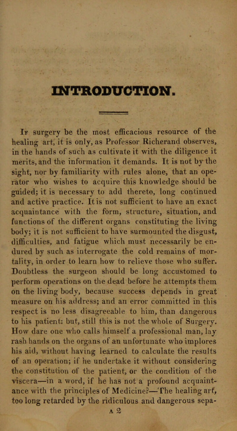 INTRODX7GTION If surgery be the most efficacious resource of the healing art, it is only, as Professor Richerand observes, in the hands of such as cultivate it with the diligence it merits, and the information it demands. It is not by the sight, nor by familiaiity with rules alone, that an ope- rator who wishes to acquire this knowledge should be guided; it is necessary to add thereto, long continued and active practice. It is not sufficient to have an exact acquaintance with the form, structure, situation, and functions of the different organs constituting the living body; it is not sufficient to have surmoutited the disgust, difficulties, and fatigue which must necessarily be en- dured by such as interrogate the cold remains of mor- tality, in order to learn how to relieve those who suffer. Doubtless the surgeon should be long accustomed to perform operations on the dead before he attempts them on the living body, because success depends in great measure on his address; and an error committed in this respect is no less disagreeable to him, than dangerous to his patient: but, still this is not the whole of Surgery. How dare one who calls himself a professional man, lay rash hands on the organs of an unfortunate who implores his aid, without having learned to calculate the results of an operation; if he undertake it without considering the constitution of the patient, or the condition of the viscera—in a word, if he has not a profound acquaint- ance with the principles of Medicine?—The healing arf, too long retarded by the ridiculous and dangerous sepa- A 2