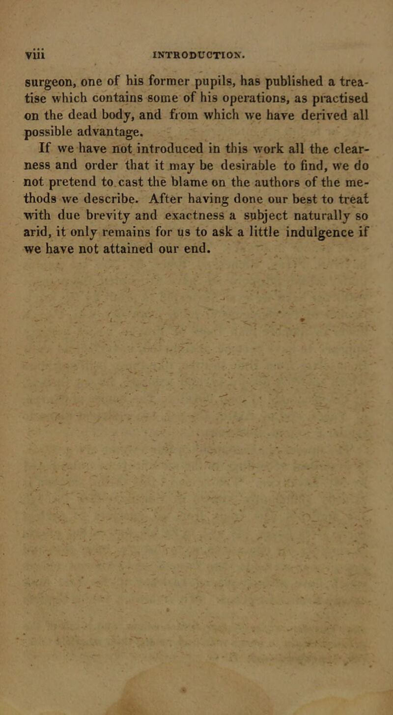 surgeon, one of his former pupils, has published a trea- tise which cdiitains some of his operations, as practised on the dead body, and from which we hare derived all possible advantage. If we have not introduced in this work all the clear- ness and order that it may be desirable to find, we do not pretend to, cast thè blame on the authors of the me- thods we describe. After having done our best to treat with due brevity and exactness a subject naturally so arid, it only remains for us to ask a little indulgence if we have not attained our end. V . ' ; /• • > ^ : /