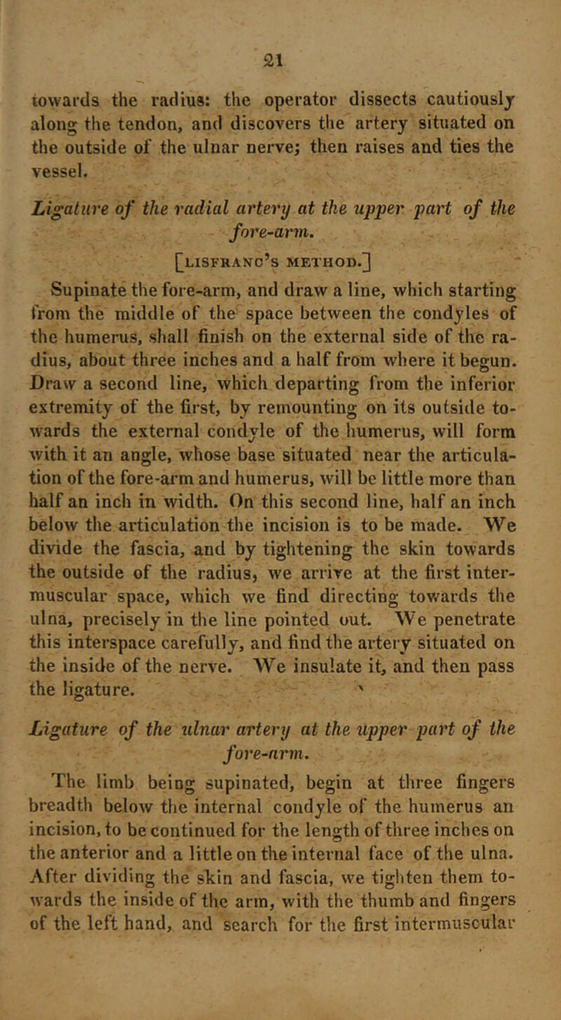 towards the radius: the operator dissects cautiously along the tendon, and discovers the artery situated on the outside of the ulnar nerve; then raises and ties the vessel. Ligature of the radial artery at the upper part of the fore-arm. [[lisfhano’s method.] Supinate the fore-arm, and draw a line, which starting from the middle of the space between the condyles of the humerus, shall finish on the external side of the ra- dius, about three inches and a half from where it begun. Draw a second line, which departing from the inferior extremity of the first, by remounting on its outside to- Avards the external condyle of the humerus, will form with it an angle, whose base situated near the articula- tion of the fore-arm and humerus, will be little more than half an inch in width. On this second line, half an inch below the articulation the incision is to be made. We divide the fascia, and by tightening the skin towards the outside of the radius, we arrive at the first inter- muscular space, which we find directing towards the ulna, precisely in tlie line pointed out. We penetrate this interspace carefully, and find the artery situated on the inside of the nerve. We insulate it, and then pass the ligature. ' Ligature of the ulnar artery at the upper part of the fore-arm. The limb being supinated, begin at three fingers breadth below the internal condyle of the humerus an incision, to be continued for the length of three inches on the anterior and a little on the internal face of the ulna. After dividing the skin and fascia, we tighten them to- wards the inside of the arm, with the thumb and fingers of the left hand, and search for the first intermuscular