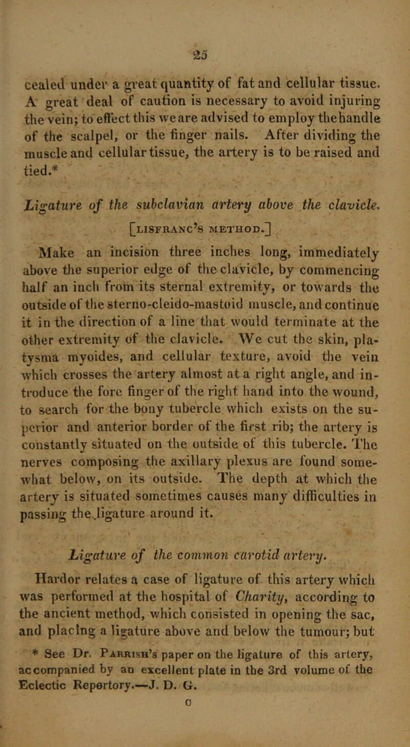 cealed under a gi-eat quantity of fat and cellular tissue. A great deal of caution is necessary to avoid injuring the vein; to effect this we are advised to employ thehandle of the scalpel, or the finger nails. After dividing the muscle and cellular tissue, the artery is to be raised and tied.* Ligature of the subclavian artery above the clavicle, [[lisfranc’s method.] Make an incision three inches long, immediately above the superior edge of the clavicle, by commencing half an inch from its sternal extremity, or towards the outside of the sterno-cleido-mastoid muscle, and continue it in the direction of a line that would terminate at the other extremity of the clavicle. We cut the skin, pla- tysma myoides, and cellular texture, avoid the vein which crosses the artery almost at a right angle, and in- troduce the fore finger of the right hand into the wound, to search for the bony tubercle which exists on the su- perior and anterior border of the first rib; the artery is constantly situated on the outside of this tubercle. The nerves composing the axillary plexus are found some- what below, on its outside. The depth at which the artery is situated sometimes causes many difficulties in passing the.ligature around it. Ligature of the common carotid artery. Harder relates a case of ligature of this artery which was performed at the hospital of Charity, according to the ancient method, which consisted in opening the sac, and placing a ligature above and below the tumour; but * See Dr. Parrish’s paper on the ligature of this artery, accompanied by an excellent plate in the 3rd volume of the Eclectic Repertory.—J. D. G. 0