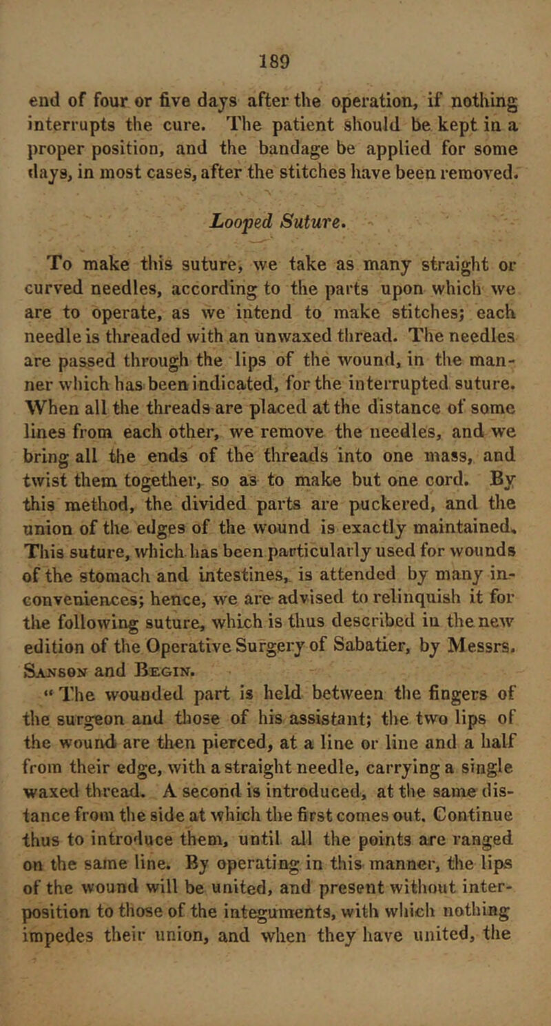 end of four or five days after the operation, if nothing interrupts the cure. The patient should be kept in a proper position, and the bandage be applied for some days, in most cases, after the stitches have been removed. Looped Suture. ' To make this suture, we take as many straight or curved needles, according to the parts upon which we are to operate, as we intend to make stitches; each needle is tlireaded with an unwaxed thread. The needles are passed through the lips of the wound, in the man- ner which has been indicated, for the interrupted suture. When all the threads are placed at the distance of some lines from each other, we remove the needles, and we bring all the ends of the threads into one mass, and twist them togetlieiv so as to make but one cord. By this method, the divided parts are puckered, and the union of the edges of the wound is exactly maintained. This suture, which has been particularly used for wounds of the stomach and intestines, is attended by many in.- conveniences; hence, we are advised to relinquish it for tlie following suture, which is thus described iu the new edition of the Operative Surgery of Sabatier, by Messrs. Sajjson and Begin. “ The wounded part is held between tlie fingers of the surgeon and those of his assistant; the two lips of the wound are then pierced, at a line or line and a half from their edge, with a straight needle, carrying a single waxed thread. A second is introduced, at the same dis- tance from tlie side at which the first comes out. Continue thus to introduce them, until all the points are ranged on the same line. By operating in this manner, the lipvS of the wound will be united, and present without inter- position to those of the integuments, with which nothing impedes their union, and when they have united, the