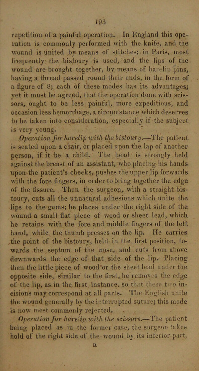 repetition of a painful operation. In England this ope- ration is commonly perfoimetl with the knife, and the v/ound is united by- means of stitches; in Paris, most frequently the bistoury is used, and tlie lips of the wound are brought together, by means of hart lip pins, having a thread passed round their ends, in the form of a figure of 8; each of these modes has its advantages; yet it must be agreed, that the operation done with scis- sors, ought to be less painful, more expeditious, and occasion less hemorrhage, a circuiiistance which deserts to be taken into consideration, especially if the subject is very young. Operation for harelip ivith the bistoury.—The patient is seated upon a chair, or placed upon the lap of another person, if it be a child. The head is strongly held against the breast of an assistant, who placing his hands upon the patient’s cheeks, pushes the upper lip forwards with the fore fingers, in order to bring together the edge of the fissure. Then the surgeon, with a straight bis- toury, cuts all the unnatural adhesions which unite the lips to the gums; he places under the right side of the wound a small flat piece of wood or sheet lead, which he retains with the fore and middle fingers of the left hand, while the thumb presses on the lip. He carries the point of the bistoury, held in the fir^t position, to- wards the septum of the nose, and cuts from above downwards the edge of that side of the lip. Placing then the little piece of wood'or the sheet lead iimb rthe opposite side, similar to the first, he remov s the edge of the lip, as in the first instance, so tii/’t h' t^ o in- cisions may correspond at all parts. The king:ish unite the wound generally by the interrupted suture; this mode is now most commonly rejected. Operalion for liureHp with the scissors.—The patient being placed as in the foi incr case, the surgeon fakes hold of the right side of the wound by its inferior pas-t, K