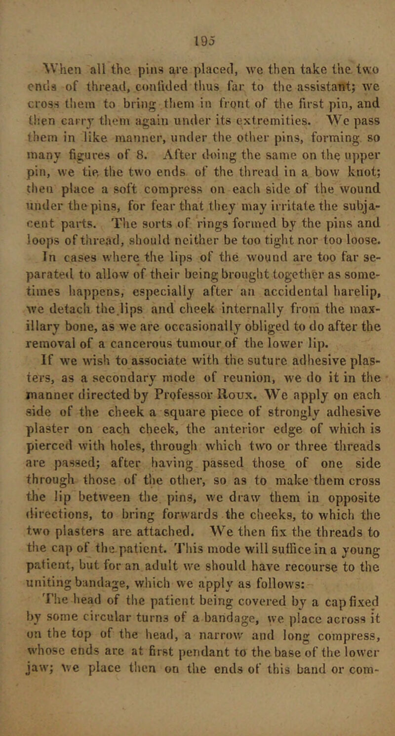 ^Vhen all the pins are placed, we then take the two ends of thread, conilded thus far to the assistant; we cross them to bring tliem in front of the first pin, and then carry them again under its extremities. We pass them in like manner, under the other pins, forming so many figures of 8. After tVoing the same on the upper pin, we tie, the two ends of the thread in a bow knot; then place a soft compress on each side of the wound under the pins, for fear that they may irritate the subja- cent parts. Tlie sorts of rings formed by the pins and loops of thread, should neither be too tight nor too loose. In cases where the lips of thé wound are too far se- parated to allow of their being brought together as some- times happens, especially after an accidental harelip, we detach the.lips and cheek internally from the max- illary bone, as we are occasionally obliged to do after the removal of a cancerous tumour of the lower lip. If w'e wish to associate with the suture adhesive plas- ters, as a secondary mode of reunion, we do it in the manner directed by Professor Roux. We apply on each side of the cheek a square piece of strongly adhesive plaster on each cheek, the anterior edge of which is pierced with holes, through which two or three threads are passed; after having passed those of one side through those of the other, so as to make them cross the lip between the pins, w'e draw them in opposite directions, to bring forw'ards the cheeks, to which the two plasters are attached. We then fix the threads to the cap of the.patient. Tliis mode will suffice in a young patient, but for an adult we should have recourse to the uniting bandage, which we apply as follows: Tlie liead of tlie patient being covered by a cap fixed by some circular turns of a bandage, we place across it on the top of the head, a narrow' and long compress, whose ends are at first pendant to the base of the lower jaw; wc place then on the ends of this band or com-