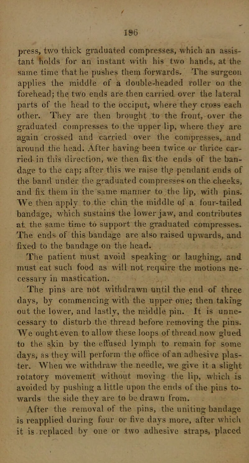 / 196 press, two thick graduated compresses, which an assis- tant holds for an instant with his two hands, at the same time that he pushes them forwards. The surgeon applies the middle of a double-headed roller on the forehead; the two ends are then cari ied over the lateral parts of the head to the occiput, where they cross each other. They are then brought to the front, over the graduated compresses to the upper lip, where they are again crossed and carried over the compresses, and around the head. After having been twice or thrice car- riedAn this direction, we then fix the ends of the ban- dage to the cap; after this we raise the pendant ends of the band under the graduated compresses on the cheeks, and fix them in the same manner to the lip, with pins. AVe then apply to the chin the middle of a four-tailed bandage, which sustains the lower jaw, and contributes at the same time to support the graduated compresses- The ends of this bandage are also raised upwards, and fixed to the bandage on the head. The patient must avoid speaking or laughing, and must eat such food as will not require the motions ne- cessary in mastication. The pins are not withdrawn until the end of three days, by commencing wdth the upper one; then taking out the lower, and lastly, the middle pin. It is unne- cessary to disturb the thread before removing the pins. We ought even to allow these loops of thread now glued to the skin by the effused lymph to remain for some days, as they will perform the office of an adhesive plas- ter. When we withdraw the needle, we give it a slight rotatory movement without moving the lip, wiiich is avoided by pushing a little upon the ends of the pins to- wards the side they are to be drawn from. After the removal of the pins, the uniting bandage is reapplied during four or five days more, after which it is.replaced by one or two adhesive straps, placed