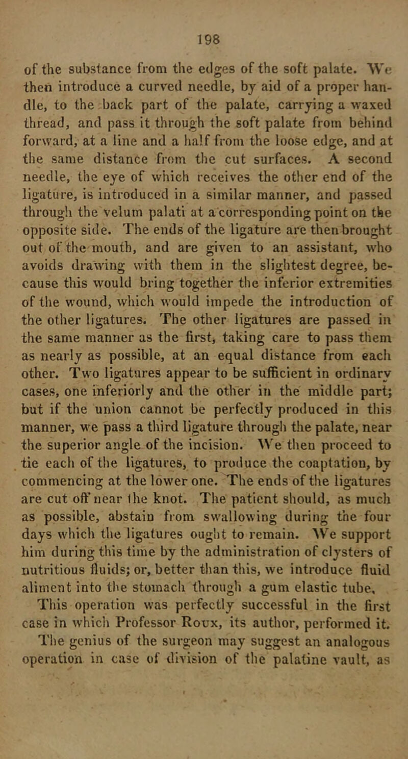 of the substance from the edges of the soft palate. We then introduce a curved needle, by aid of a proper han- dle, to the back part of the palate, carrying a waxed thread, and pass it through the soft palate from behind forward, at a line and a half from the loose edge, and at the same distance from the cut surfaces. A second needle, the eye of which receives the other end of the ligature, is introduced in a similar manner, and passed through the velum palati at a corresponding point on the opposite side. The ends of the ligature are then brought out of the mouth, and are given to an assistant, who avoids drawing with them in the slightest degree, be- cause this would bring together the inferior extremities of the wound, which would impede the introduction of the other ligatures. The other ligatures are passed in the same manner as the first, taking care to pass them as nearly as possible, at an equal distance from each other. Two ligatures appear to be sufficient in ordinary cases, one inferiorly and the other in the middle part; but if the union cannot be perfectly produced in this manner, M-e pass a third ligature through the palate, near the superior angle of the incision. We then proceed to tie each of the ligatures, to produce the coaptation, by commencing; at the lower one. The ends of the liaratures are cut oft'near Ihe knot. The patient should, as much as possible, abstain from swallowing during the four days which the ligatures ought to remain. We support him during this time by the administration of clysters of nutritious fluids; or, better than this, we introduce fluid aliment into the stomach through a gum elastic tube. This operation was perfectly successful in the first case in whicli Professor Roux, its author, performed it. The genius of the surgeon may suggest an analogous operation in case of division of the palatine vault, as