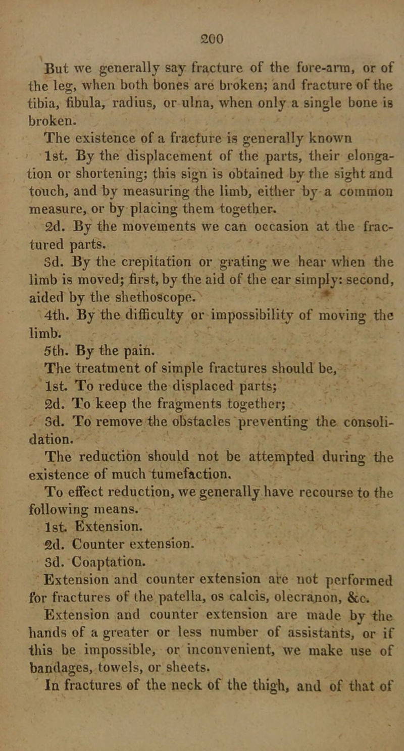 But we generally say fracture of the fore-arm, or of the leg, when both bones are broken; and fracture of the tibia, fibula, radius, or ulna, when only a single bone is broken. The existence of a fracture is generally known ' 1st. By the displacement of the parts, their elonga- tion or shortening; this sign is obtained by the sight and touch, and by measuring the limb, either by a common measure, or by placing them together. 2d. By the movements we can occasion at the frac- tured parts. Sd. By the crepitation or grating we hear when the limb is moved; first, by the aid of the ear simply: second, aided by the shethoscope. ^ 4th. By the difiiculty or impossibility of moving the limb. 5th. By the pain. The treatment of simple fractures should be, 1st. To reduce the displaced parts; 2d. To keep the fragments together; . 5d. To remove the obstacles preventing the consoli- dation. The reduction should not be attempted during the existence of much tumefaction. To efiect reduction, we generally have recourse to the following means. 1st. Extension. 2d. Counter extension. 3d. Coaptation. Extension and counter extension are not performed for fractures of the patella, os calcis, olecranon, &c. Extension and counter extension are made by the hands of a greater or less number of assistants, or if this be impossible, or inconvenient, we make use of bandages, towels, or sheets. In fractures of the neck of the thigh, and of that of
