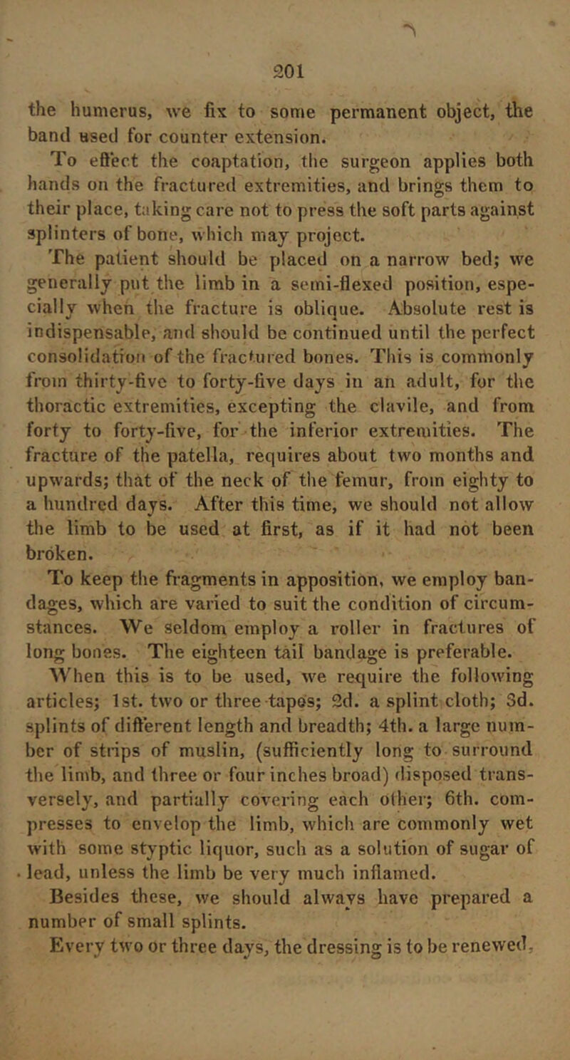 the humerus, we fix to some permanent object, the band used for counter extension. To eBect the coaptation, the surgeon applies both hands on the fractureil extremities, and brings them to their place, taking care not to press the soft parts against splinters of bone, which may project. The patient should be placed on a narrow bed; we generally put the limb in a semi-flexed position, espe- cially when the fracture is oblique. Absolute rest is indispensable, and should be continued until the perfect consolidation of the fractured bones. This is commonly from thirty-five to forty-five days in an adult, for the thoractic extremities, excepting the clavile, and from forty to forty-five, for the inferior extremities. The fracture of the patella, requires about two months and upwards; that of the neck of the femur, from eighty to a hundred days. After this time, we should not allow the limb to be used at first, as if it had not been broken. To keep the fragments in apposition, we employ ban- dages, which are varied to suit the condition of circum- stances. We seldom employ a roller in fractures of long bones. The eighteen tail bandage is preferable. When this is to be used, we require the following articles; 1st. two or three tapes; 2d. a splint cloth; Sd. splints of diflerent length and breadth; 4th. a large num- ber of strips of muslin, (sufficiently long to surround the limb, and three or four inches broad) disposed trans- versely, and partially covering each other; 6th. com- presses to envelop the limb, which are commonly wet with some styptic liquor, such as a solution of sugar of . lead, unless the limb be very much inflamed. Besides these, we should always have prepared a number of small splints. Every two or three days, the dressing is to be renewed,