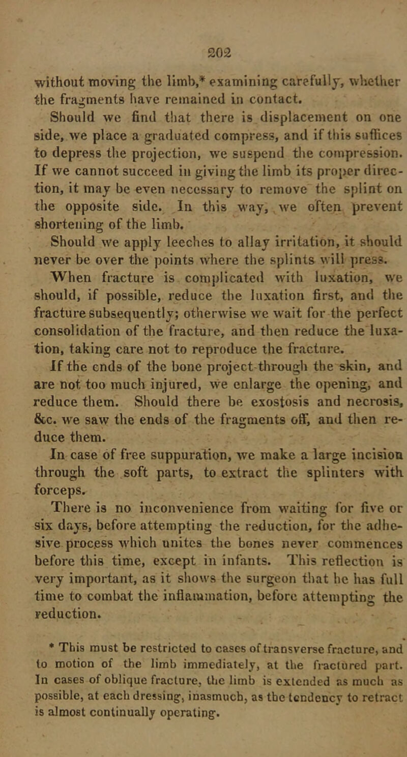 without moving the limb,* examining carefully, whether the fragments have remained in contact. Should we find that there is displacement on one side, we place a graduated compress, and if this suffices to depress the projection, we suspend the compression. If we cannot succeed in giving the limb its proper direc- tion, it may be even necessary to remove the splint on the opposite side. In this way, we often prevent shortening of the limb. Should we apply leeches to allay irritation, it should never be over the points where the splints will press. When fracture is complicated with luxation, we should, if possible, reduce the luxation first, and the fracture subsequently; otherwise we wait for the perfect consolidation of the fracture, and then reduce the luxa- tion, taking care not to reproduce the fracture. If the ends of the bone project-through the skin, and are not too much injured, we enlarge the opening, and reduce them. Should there be exostosis and necrosis, &c. we saw the ends of the fragments off, and then re- duce them. In case of free suppuration, we make a large incision through the soft parts, to extract the splinters with forceps. There is no inconvenience from w'aiting for five or six days, before attempting the reduction, for the adhe- sive process which unites the bones never commences before this time, except in infants. This reflection is very important, as it shows the surgeon that he has full time to combat the inflammation, before attempting the reduction. * This must be restricted to cases of transverse fracture, and to motion of the limb immediately, at the fractured part. In cases of oblique fracture, the limb is extended as mucb as possible, at each dressing, inasmuch, as the tendency to retract is almost continually operating.