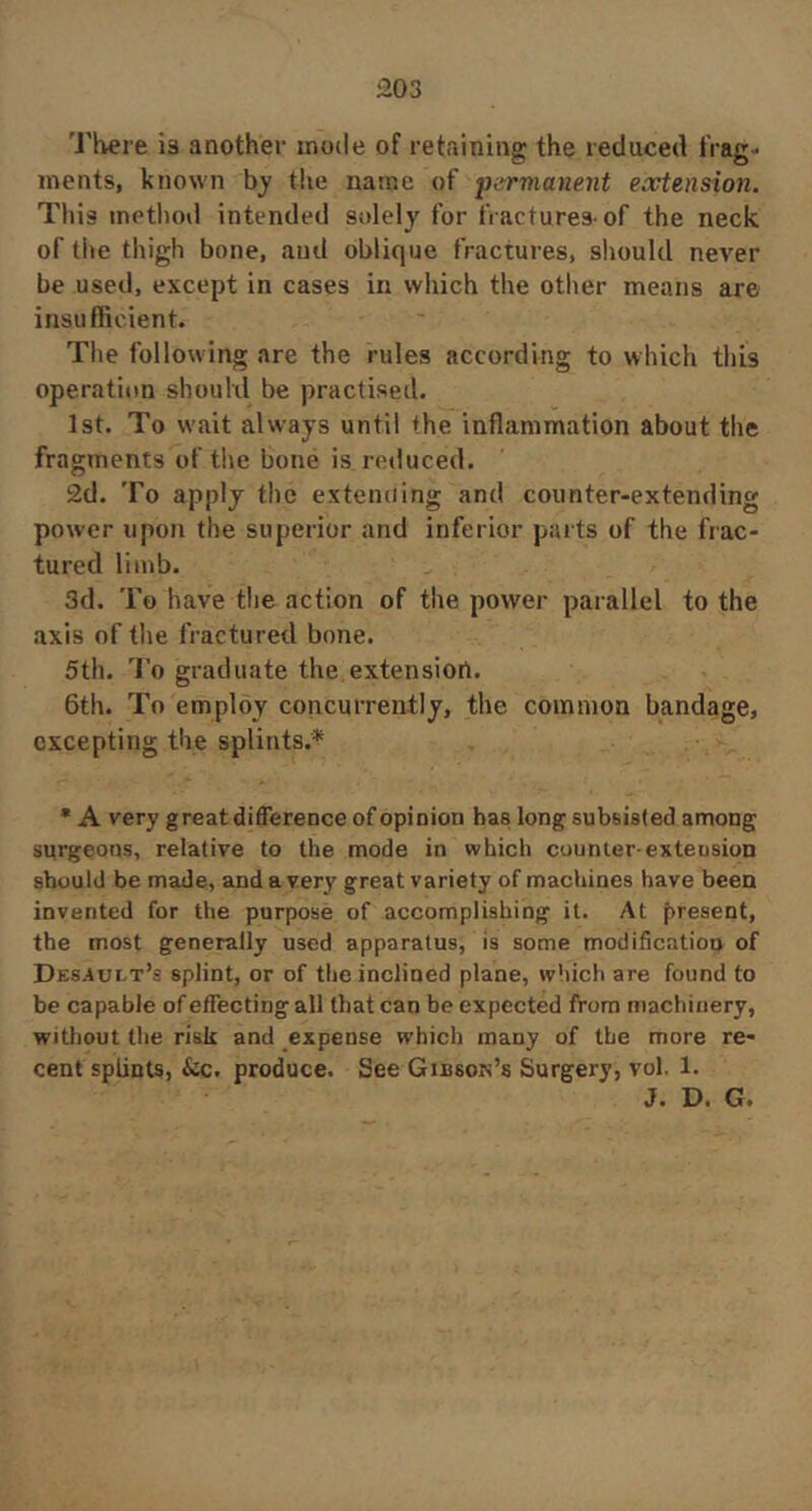 i203 'J'here ia another mode of retaining the reduced tVag- inents, known by the name of f^rmanent extension. This method intended solely for fractures-of the neck of the thigh bone, and oblique fractures, should never be used, except in cases in which the other means are insufficient. The following are the rules according to which this operation should be practised. 1st. To wait always until the inflammation about the fragments of the bone is reduced. 2d. To apply the extending and counter-extending power upon the superior and inferior parts of the frac- tured limb. 3d. To have the action of the power parallel to the axis of the fractured bone. 5th. To graduate the extension. 6th. To employ concurrently, the common bandage, excepting the splints.* • A very great difference of opinion has long subsisted among surgeons, relative to the mode in which counter-extension should be made, and a very great variety of machines have been invented for the purpose of accomplishing it. At present, the most generally used apparatus, is some modification of Dessult’s splint, or of the inclined plane, which are found to be capable of effecting all that can be expected from machinery, without the risk and expense which many of the more re- cent splints, &c. produce. See Gibson’s Surgery, vol. 1. J. D. G,