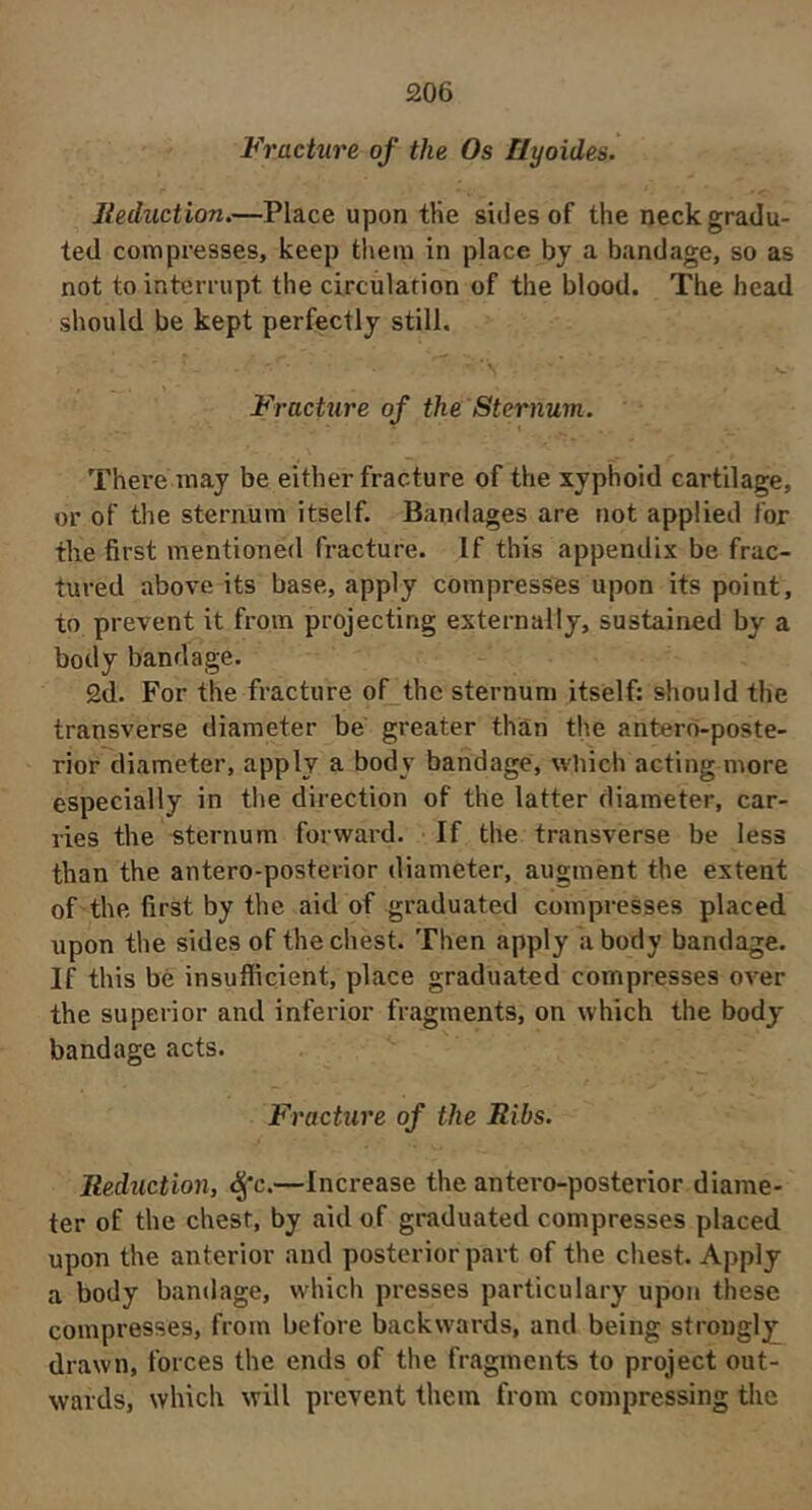 Fracture of the Os llyoides. Jleduction,—Place upon tHe sides of the neck grada- ted compresses, keep them in place by a bandage, so as not to interrupt the circulation of the blood. The head should be kept perfectly still. Fracture of the Sternum. There may be either fracture of the xyphoid cartilage, or of the sternum itself. Bandages are not applied for the first mentioned fracture. If this appendix be frac- tured above its base, apply compresses upon its point, to prevent it from projecting externally, sustained by a body bandage. 2d. For the fracture of the sternum itself: should the transverse diameter be greater than the antero-poste- rior diameter, apply a body bandage, which acting more especially in the direction of the latter diameter, car- ries the «ternum forward. If the transverse be less than the antero-posterior diameter, augment the extent of the first by the aid of graduated compresses placed upon the sides of the chest. Then apply a body bandage. If this be insufficient, place graduated compresses OA^er the superior and inferior fragments, on which the body bandage acts. Fracture of the Ribs. Reduction, ^*c.—Increase the antero-posterior diame- ter of the chest, by aid of graduated compresses placed upon the anterior and posterior part of the chest. Apply a body bandage, which presses particulary upon these compresses, from before backw'ards, and being strongly; drawn, forces the ends of the fragments to project out- wards, which will prevent them from compressing the