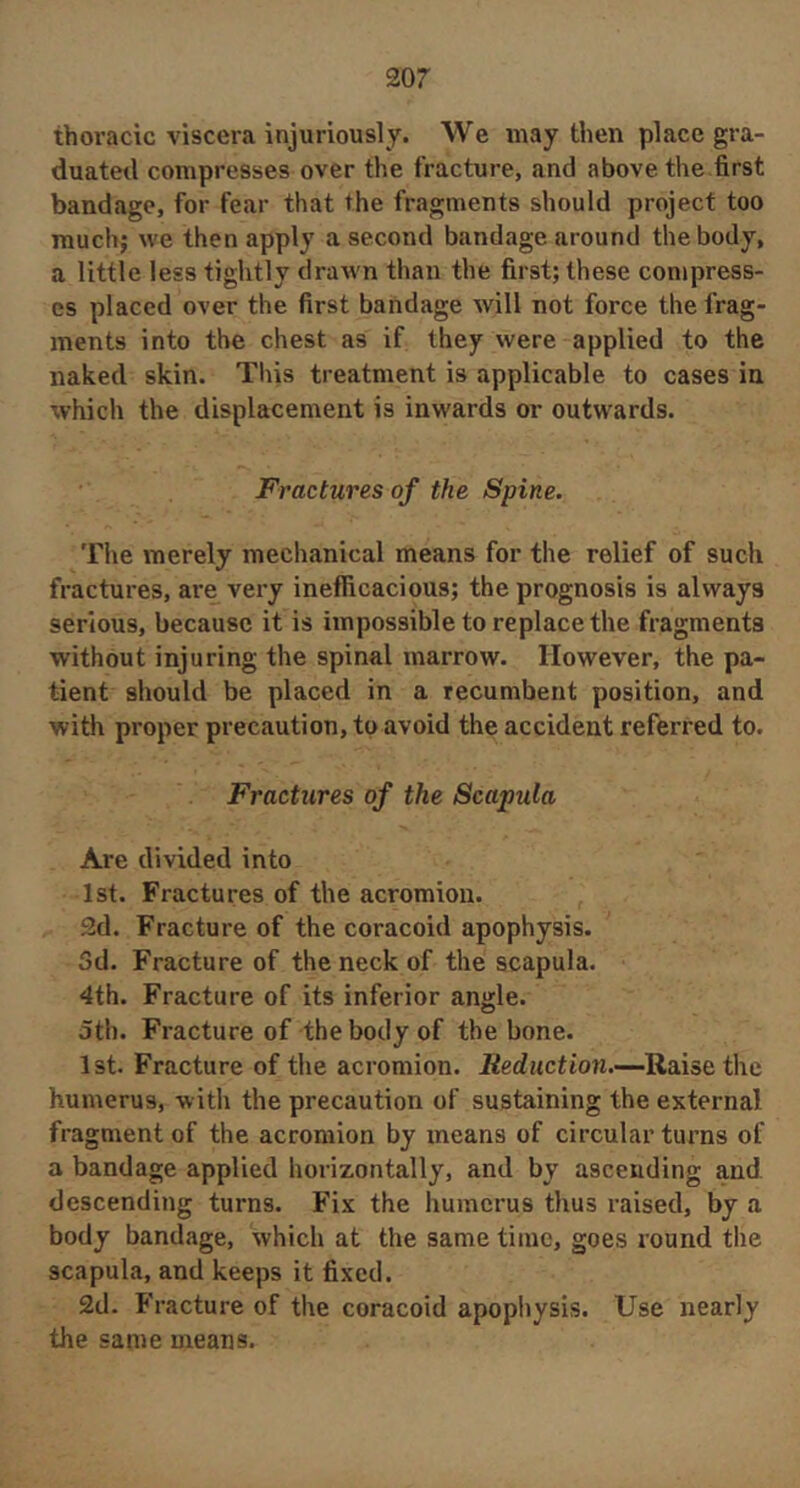 thoracic viscera injuriously. We may then place gra- duated compresses over the fracture, and above the first bandage, for fear that the fragments should project too much; we then apply a second bandage around the body, a little less tightly drawn than the first; these compress- es placed over the first bandage will not force the frag- ments into the chest as if they were applied to the naked skin. This treatment is applicable to cases in which the displacement is inwards or outwards. Fractures of the Spine. The merely mechanical means for the relief of such fractures, are very inefficacious; the prognosis is always serious, because it is impossible to replace the fragments without injuring the spinal marrow. However, the pa- tient should be placed in a recumbent position, and with proper precaution, to avoid the accident referred to. Fractures of the Scapula Are divided into 1st. Fractures of the acromion. 2d. Fracture of the coracoid apophysis. 3d. Fracture of the neck of the scapula. 4th. Fracture of its inferior angle. oth. Fracture of the body of the bone. 1st. Fracture of the acromion. Reduction.—Raise the humerus, with the precaution of sustaining the external fragment of the acromion by means of circular turns of a bandage applied horizontally, and by ascending and descending turns. Fix the humerus thus raised, by a body bandage, which at the same time, goes round the scapula, and keeps it fixed. 2d. Fracture of the coracoid apophysis. Use nearly the same means.