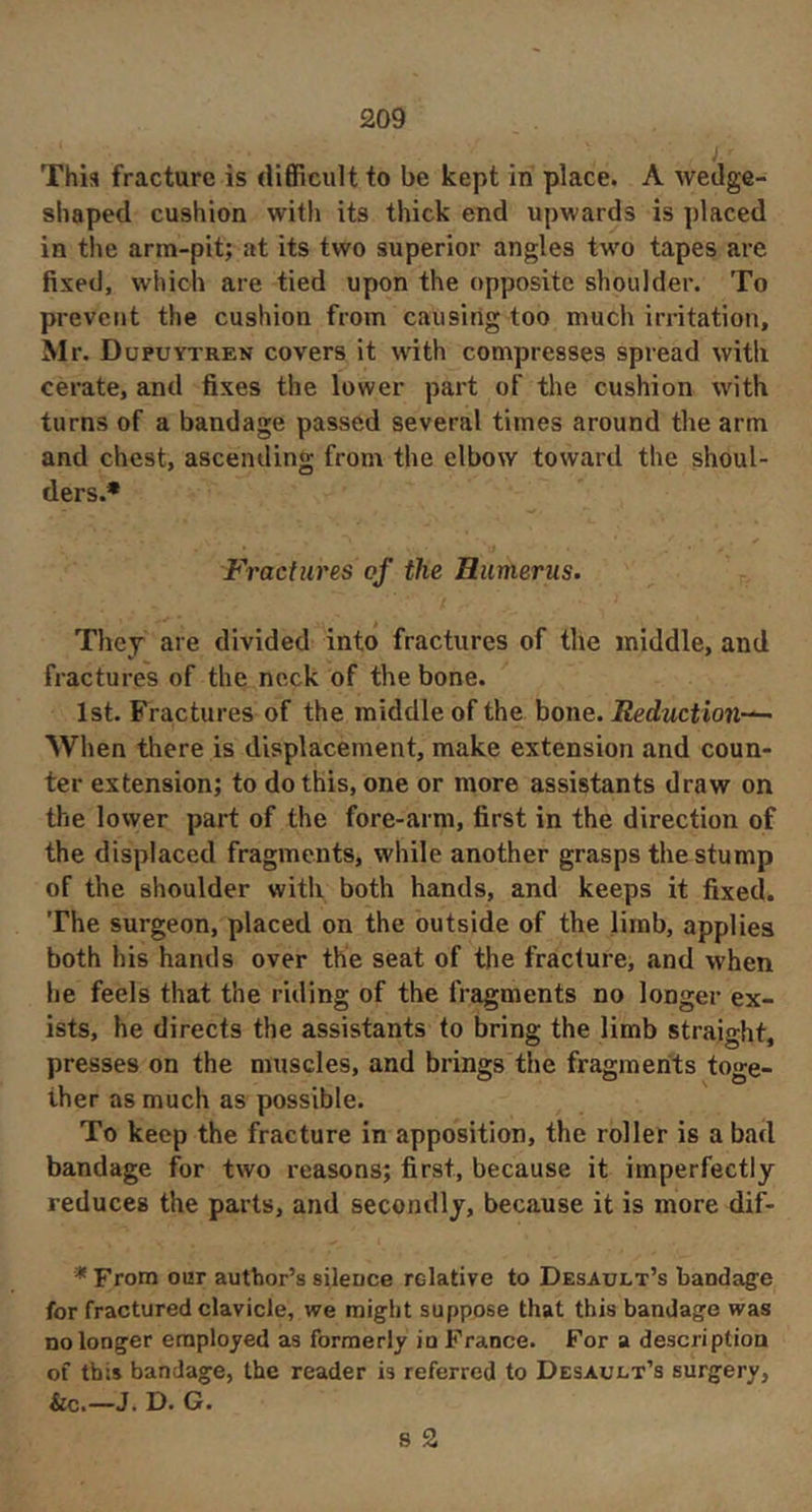 This fracture is difficult to be kept in place. A wedge- shaped cushion with its thick end upwards is placed in the arm-pit; at its two superior angles two tapes are fixed, which are tied upon the opposite shoulder. To prevent the cushion from causing too much irritation, Mr. Dupuytren covers it with compresses spread witli cerate, and fixes the lower part of the cushion with turns of a bandage passed several times around the arm and chest, ascending from the elbow toward the shoul- ders.* Fractures of the Humerus. They are divided into fractures of the middle, and fractures of the neck of the bone. 1st. Fractures of the middle of the bone. Reduction-^ When there is displacement, make extension and coun- ter extension; to do this, one or more assistants draw on the lower part of the fore-arm, first in the direction of the displaced fragments, while another grasps the stump of the shoulder with both hands, and keeps it fixed. The surgeon, placed on the outside of the limb, applies both his hands over the seat of the fracture, and when he feels that the riding of the fragments no longer ex- ists, he directs the assistants to bring the limb straight, presses on the muscles, and brings the fragments toge- ther as much as possible. To keep the fracture in apposition, the roller is a bad bandage for two reasons; first, because it imperfectly reduces the parts, and secondly, because it is more dif- * From our author’s silence relative to Desault’s bandage for fractured clavicle, we might suppose that this bandage was no longer employed as formerly in France. For a description of this bandage, the reader is referred to Desault’s surgery, &c.—J. D. G. 8 2