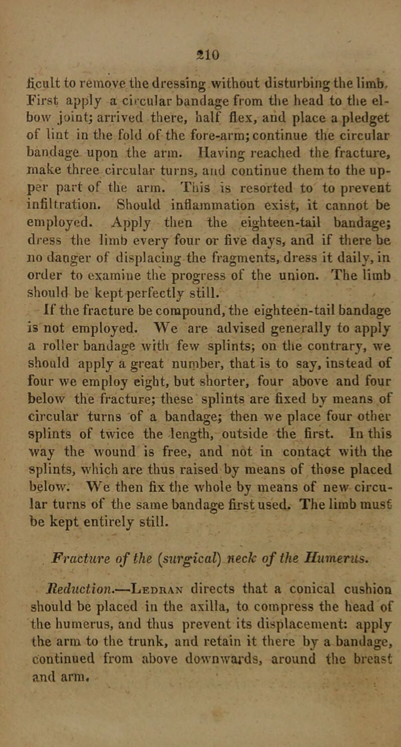 li.cult to remove the dressing without disturbing the limb. First apply a ciixular bandage from the head to the el- bow joint; arrived there, half flex, and place a pledget of lint in the fold of the fore-arm; continue the circular bandage upon the arm. Having reached the fracture, make three circular turns, and continue them to the up- per part of the arm. This is resorted to to prevent infiltration. Should inflammation exist, it cannot be employed. Apply then the eighteen-tail bandage; dress tlie limb every four or five days, and if there be no danger of displacing the fragments, dress it daily, in order to examine the progress of the union. The limb should be kept perfectly still. If the fracture be compound, the eighteen-tail bandage is not employed. We are advised generally to apply a roller bandage with few splints; on the contrary, we should apply a great number, that is to say, instead of four we employ eight, but shorter, four above and four below the fracture; these splints are fixed by means of circular turns of a bandage; then we place four other splints of twice the length, outside the first. In this way the wound is free, and not in contact with the splints, which are thus raised by means of those placed below. We then fix the whole by means of new circu- lar turns of the same bandage first used. The limb must be kept entirely still. Fracture of the (stirgical) neck of the Humerus. Reduction.—Ledran directs that a conical cushion should be placed in the axilla, to compress the head of the humerus, and thus prevent its displacement: apply the arm to the trunk, and retain it there by a bandage, continued from above downwai'ds, around the breast and arm.