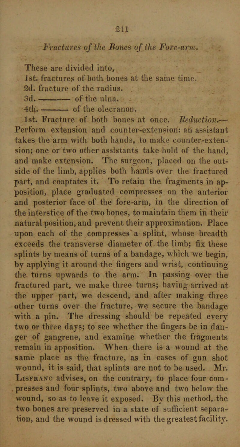 Fractures of the Bones of the Fore-arm. These are divided into, 1st. fractures of botlv bones at the same time. 2d. fracture of the I’adius. Sd. of the ulna. 4th of the olecranon. 1st. Fracture of both bones at once. Reduction.— Perform extension and counter-extension: an assistant takes the arm with both hands, to make counter-exten- sion; one or two other assistants take hold of the hand, and make extension. The surgeon, placed on the out- side of the limb, applies both hands over the fractured part, and coaptates it. To retain the fragments in ap- position, place graduated compresses on the anterior and posterior face of the fore-arm, in the direction of the interstice of the two bones, to maintain them in their natural position, and prevent their approximation. Place upon each of the compresses'a splint, whose breadth exceeds the transverse diameter of the limb; fix these splints by means of turns of a bandage, which we begin, by applying it around the fingers and wrist, continuing the turns upwards to the arm. In passing over the fractured part, we make three turns; having arrived at the upper part, we descend, and after making three other turns over the fracture, we secure the bandage with a pin. The dressing should be repeated every two or three days; to see whether the fingers be in dan- ger of gangrene, and examine whether the fragments remain in apposition. When there is a wound at the same place as the fracture, as in cases of gun shot wound, it is said, that splints are not to be used. Mr. Lisfrano advises, on the contrary, to place four com- presses and four splints, two above and two below the wound, so as to leave it exposed. By this method, the two bones are preserved in a state of sufficient separa- tion, and the wound is dressed with the greatest facility.
