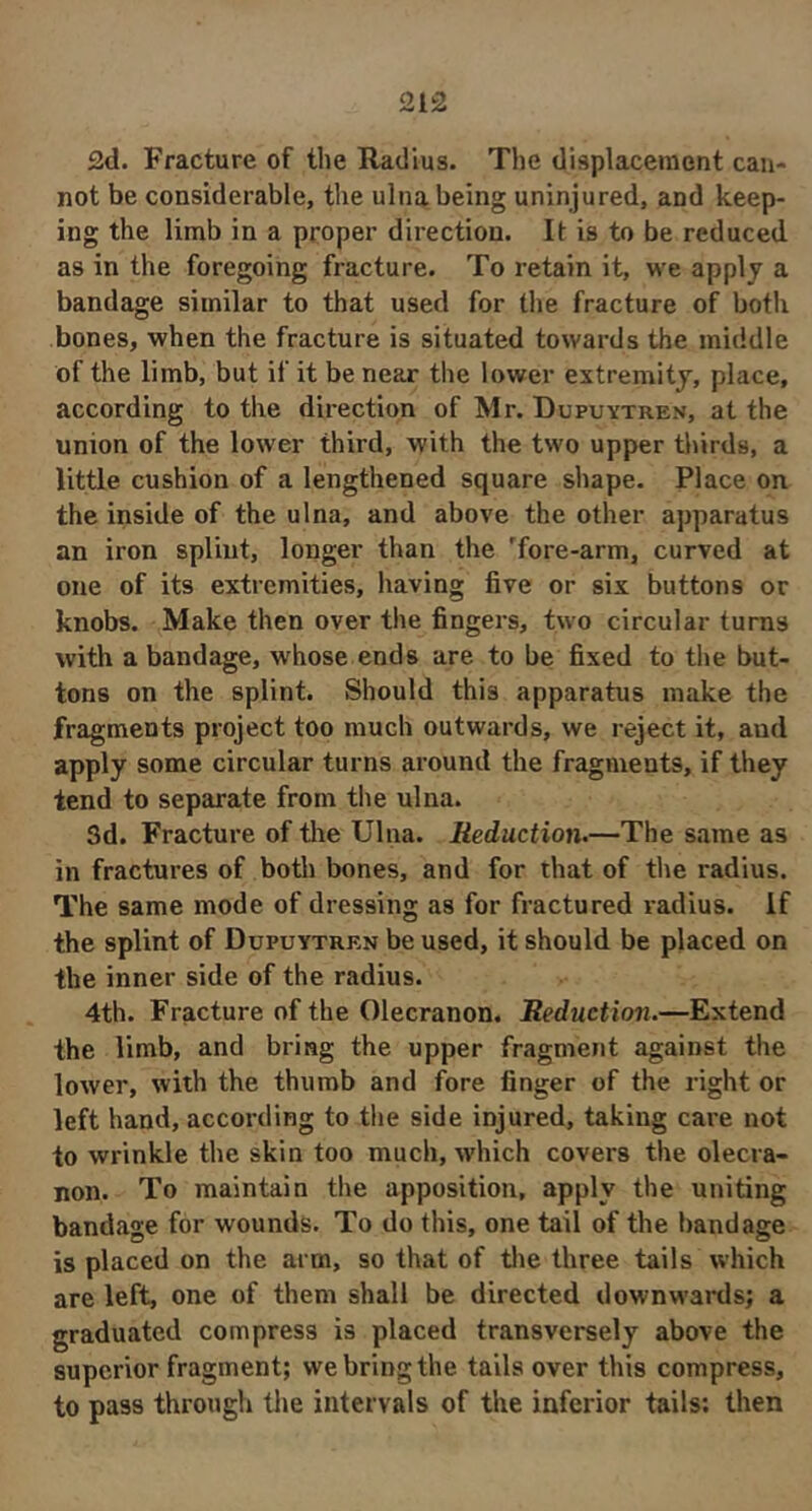 2d. Fracture of the Radius. The displacement can- not be considerable, the ulna being uninjured, and keep- ing the limb in a proper direction. It is to be reduced as in the foregoing fracture. To retain it, we apply a bandage similar to that used for the fracture of both bones, when the fracture is situated towards the middle of the limb, but if it be near the lower extremity, place, according to the direction of Mr. Dupuytren, at the union of the lower third, with the two upper thirds, a little cushion of a lengthened square shape. Place on the inside of the ulna, and above the other apparatus an iron splint, longer than the Tore-arm, curved at one of its extremities, having five or six buttons or knobs. Make then over the fingers, two circular turns with a bandage, whose ends are to be fixed to the but- tons on the splint. Should this apparatus make the fragments project too much outwards, we reject it, and apply some circular turns around the fragments, if they tend to separate from the ulna. 3d. Fracture of the Ulna. Reduction.—The same as in fractures of both bones, and for that of the radius. The same mode of dressing as for fractured radius, if the splint of Dupuytren be used, it should be placed on the inner side of the radius. 4th. Fracture of the Olecranon. Reduction.—Extend the limb, and bring the upper fragment against the lower, with the thumb and fore finger of the right or left hand, according to the side injured, taking care not to wrinkle the skin too much, which covers the olecra- non. To maintain the apposition, apply the uniting bandage for wounds. To do this, one tail of the bandage is placed on the arm, so that of tlie three tails which are left, one of them shall be directed downwards; a graduated compress is placed transversely above the superior fragment; we bring the tails over this compress, to pass through tlie intervals of the inferior tails; then