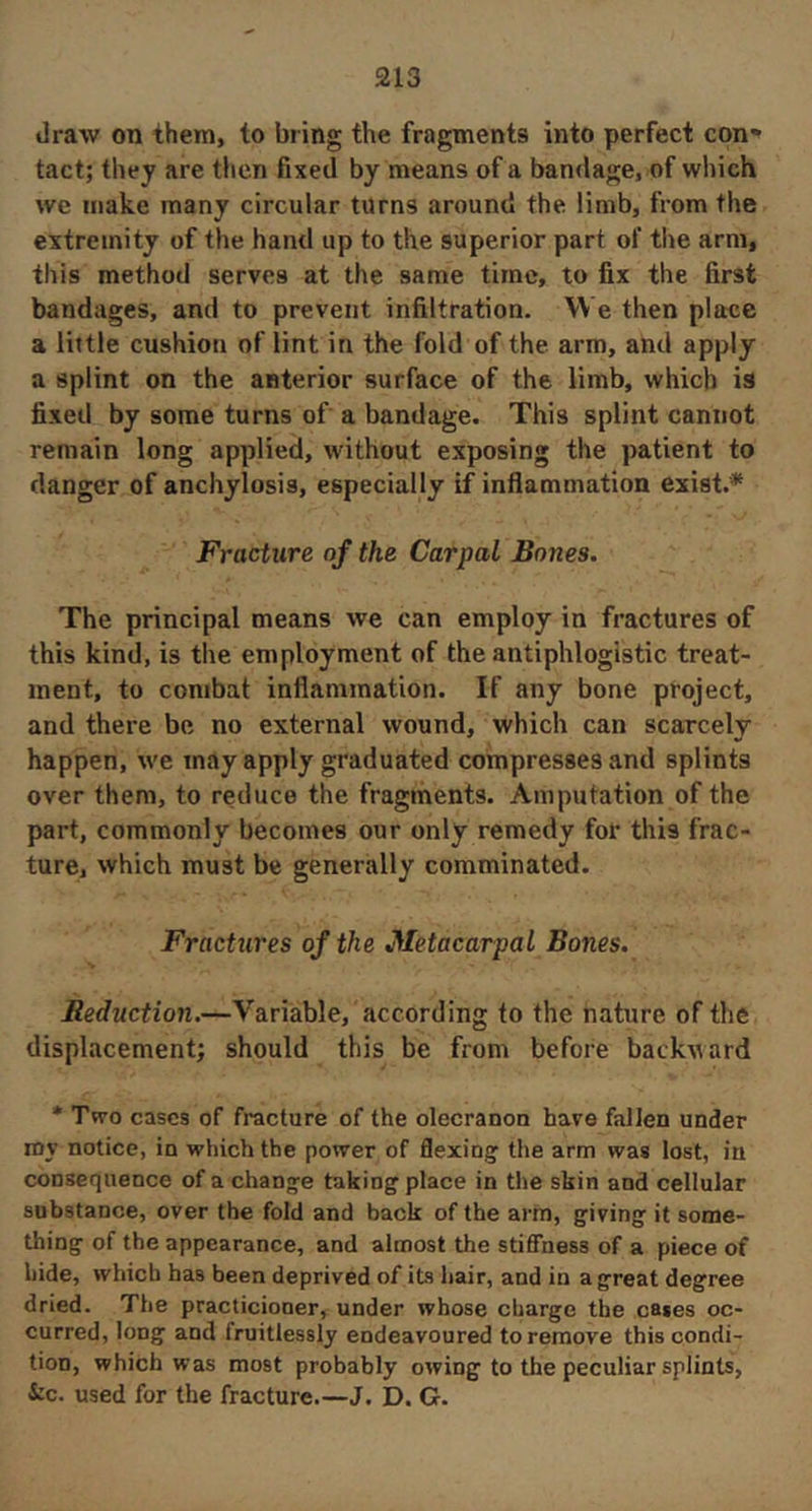 draw on them, to bring the fragments into perfect con*» tact; they are then fixed by means of a bandage, of which we make many circular turns around the limb, from the extremity of the hand up to the superior part of the arm, this method serves at the same time, to fix the first bandages, and to prevent infiltration. We then place a little cushion of lint in the fold of the. arm, and apply a splint on the anterior surface of the limb, which is fixed by some turns of a bandage. This splint cannot remain long applied, without exposing the patient to danger of anchylosis, especially if inflammation exist.* Fracture of the Carpal Bones. The principal means we can employ in fractures of this kind, is the employment of the antiphlogistic treat- ment, to combat inflammation. If any bone project, and there be no external wound, which can scarcely happen, we may apply graduated compresses and splints over them, to reduce the fragments. Amputation of the part, commonly becomes our only remedy for this frac- ture, which must be generally comminated. Fractures of the Metacarpal Bones. Reduction.—Variable, according to the nature of the displacement; should this be from before backward * Tvro cases of fracture of the olecranon have fallen under ray notice, in which the power of flexing; the arm was lost, iu consequence of a change taking place in the skin and cellular substance, over the fold and back of the arm, giving it some- thing of the appearance, and almost the stiflTness of a piece of hide, which has been deprived of its hair, and in a great degree dried. The practicioner, under whose charge the cases oc- curred, long and fruitlessly endeavoured to remove this condi- tion, which was most probably owing to the peculiar splints, i:c. used for the fracture.—J. D. G.