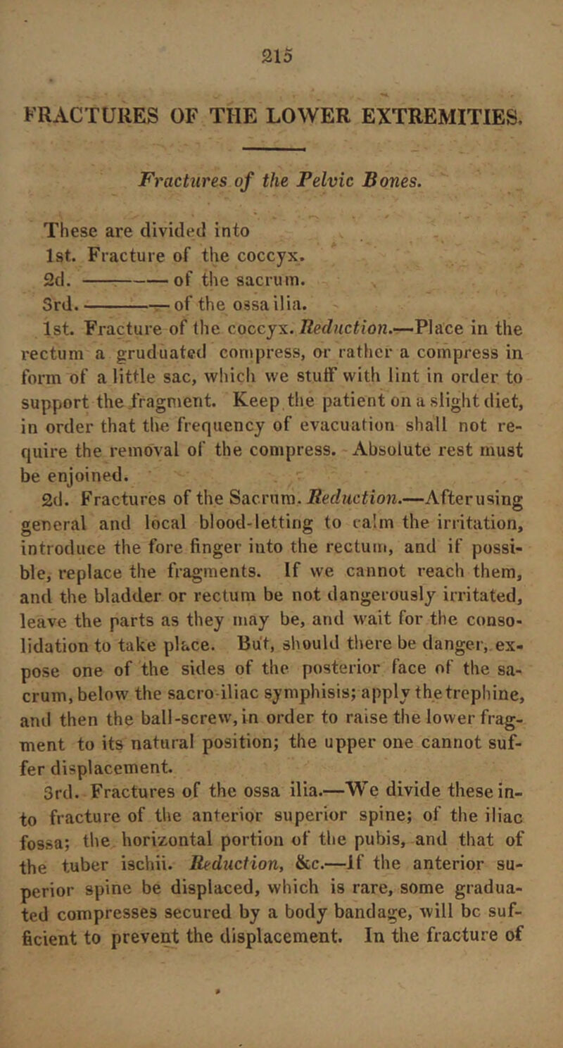 FRACTURES OF THE LOWER EXTREMITIES. Fractures of the Pelvic Bones. These are divided into 1st. Fracture of the coccyx. 2d. of the sacrum. Srd. of the ossa ilia. 1st. Fracture of tlie coccyx. Reduction.—Place in the rectum a graduated compress, or rather a compress in form of a little sac, which we stulF with lint in order to support the /ragment. Keep the patient on a slight diet, in order that the frequency of evacuation shall not re- quire the removal of the compress. Absolute rest must be enjoined. 2d. Fractures of the Sacrura. Reduction.—Afterusing general and local blood-letting to calm the irntation, introduce the fore finger into the rectum, and if possi- ble, replace the fragments. If we cannot reach them, and the bladder or rectum be not dangerously irritated, leave the parts as they may be, and wait for the conso- lidation to take place. Bu't, should there be danger, ex- pose one of the sides of the posterior face of the sa- crum, below the sacro iliac symphisis; apply the trephine, and then the ball-screw, in order to raise the lower frag- ment to its natural position; the upper one cannot suf- fer displacement. 3rd. Fractures of the ossa ilia.—We divide these in- to fracture of the anterior superior spine; of the iliac fos.sa; the horizontal portion of the pubis, and that of the tuber ischii. Reduction, &c.—If the anterior su- perior spine be displaced, which is rare, some gradua- ted compresses secured by a body bandage, will be suf- ficient to prevent the displacement. In the fracture of