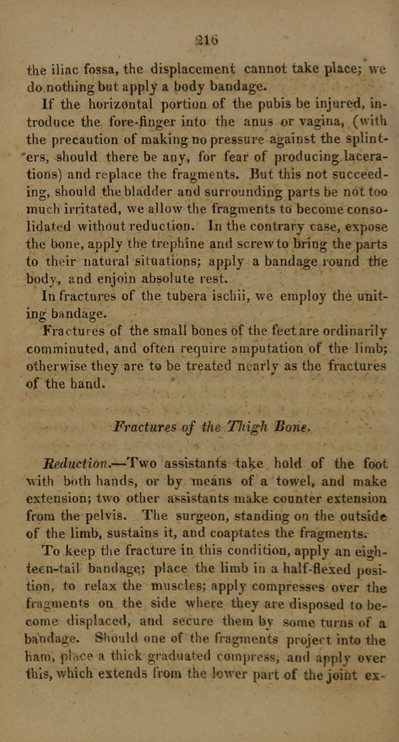 the iliac fossa, the displacement cannot take place; we do nothing but apply a body bandage. If the horizontal portion of the pubis be injured, in- troduce the fore-finger into the anus or vagina, (with the precaution of making no pressure against the splint- 'ers, should there be any, for fear of producing lacera- tions) and replace the fragments. But this not succeed- ing, should tlie bladder and surrounding parts be not too much irritated, we allow the fragments to become conso- lidated without reduction. In the contrary case, expose the bone, apply the trephine and screw to bring the parts to their natural situations; apply a bandage round the body, and enjoin absolute rest. In fractures of the tubera ischii, we employ the unit- ing bandage. Fractures of the small bones of the feet are ordinarily comminuted, and often require amputation of the limb; otherwise they are to be treated nearly as the fractures of the hand. Fractures of the Thigh Bone. Reduction.—Two assistants take hold of the foot with both hands, or by means of a towel, and make extension; two other assistants make counter extension from the pelvis. The surgeon, standing on the outside of the limb, sustains it, and coaptates the fragments. To keep tlie fracture in this condition, apply an eigh- teen-tail bandage; place the limb in a half-flexed posi- tion, to relax the muscles; apply compresses over the fragments on the side where they are disposed to be- come displaced, and secure them by some turns of a bandage. Should one of the fragments project into tlie ham, place a thick graduated compress, and apply over this, which extends from the lower part of the joint ex-