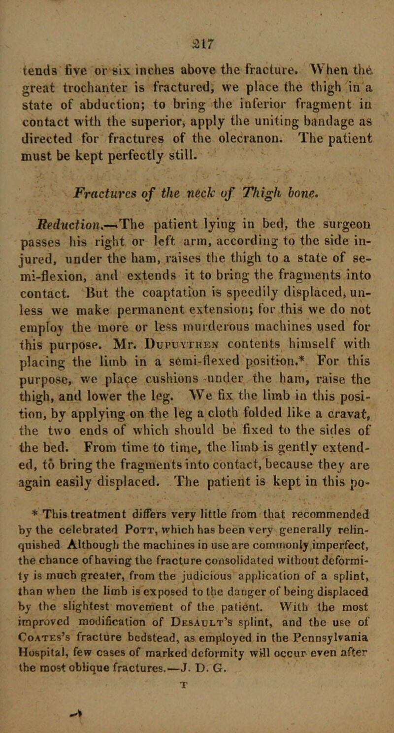 517 tends five or six inches above the fracture. When thé great trochanter is fractured, we place the thigh in a state of abduction; to bring the inferior fragment in contact with the superior, apply the uniting bandage as directed for fractures of the olecranon. The patient must be kept perfectly still. Fractures of the neck uf Thigh bone. Eeduction.—The patient lying in bed, the surgeon passes his right or left arm, according to the side in- jured, under the ham, raises the thigh to a state of se- mi-flexion, and extends it to bring the fragments into contact, liut the coaptation is speedily displaced, un- less we make permanent extension; for this we do not employ the more or less murderous machines used for this purpose. Mr. Dupuvtren contents himself with placing the limb in a semi-flexed position.'* For this purpose, v/e place cushions -under the bam, raise the thigh, and lower the leg. We fix the limb in this posi- tion, by applying on the leg a cloth folded like a cravat, the two ends of which should be fixed to the sides of the bed. From time to time, the limb is gently extend- ed, to bring the fragments into contact, because they are again easily displaced. The patient is kept in this po- * This treatment differs very little from that recommended by the celebrated Pott, which has been very generally relin- quished Although the machines in use are cotncnonly imperfect, the chance of having the fracture consolidated without deformi- ty is much greater, from the judicious application of a splint, than when the limb is exposed to the danger of being displaced by the slightest movement of the patient. With the most improved modification of Desault’s splint, and the use of Coates’s fracture bedstead, as employed in the Pennsylvania Hospital, few cases of marked deformity wHl occur even after the most oblique fractures.—J. D. G. T