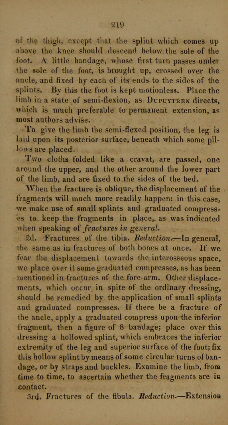 of the thigh, except tliat the splint which comes up obove the knee should descend below the sole of the foot. A little bandage, whose first turn passes under llie sole of the foot, is brought up, crossed over the ancle, and fixed by each of its ends to the sides of the splints. By tins the foot is kept motionless. Place the limb in a state of semi-flexion, as Dupuytren directs, which is much preferable to permanent extension, as most authors advise. To give the limb the semi-flexed position, the leg is laid upon its posterior surface, beneath which some pil- lows are placed. Two cloths folded like a cravat, are passed, one around the upper, and the other around the lower part of the limb, and are fixed to the sides of the bed. When the fracture is oblique, the displacement of the fragments will much more readily happen: in this case, we make use of small splints and graduated compress- es to keep the fragments in place,, as was indicated when speaking of fractures in general, 2d. Fractures of the tibia. Reduction,—In general, the same as in fractures of both bones at once. If we fear the displacement towards the interosseous space, we place over it some graduated compresses, as has been mentioned in fractures of the fore-arm. Other displace- ments, which occur in spite of the ordinary dressing, .should be remedied by the application of small splints and graduated compresses. If there be a fracture of the ancle, apply a graduated compress upon the inferior fragment, then a figure of 8 bandage; place over this dressing a hollowed splint, which embraces the inferior extremity of the leg and superior surface of the foot; fix this hollow splint by means of some circular turns of ban- dage, or by straps and buckles. Examine the limb, from time to time, to ascertain whether the fragments are in contact. 3rd. Fractures of the fibula. Reduction.—Extension.