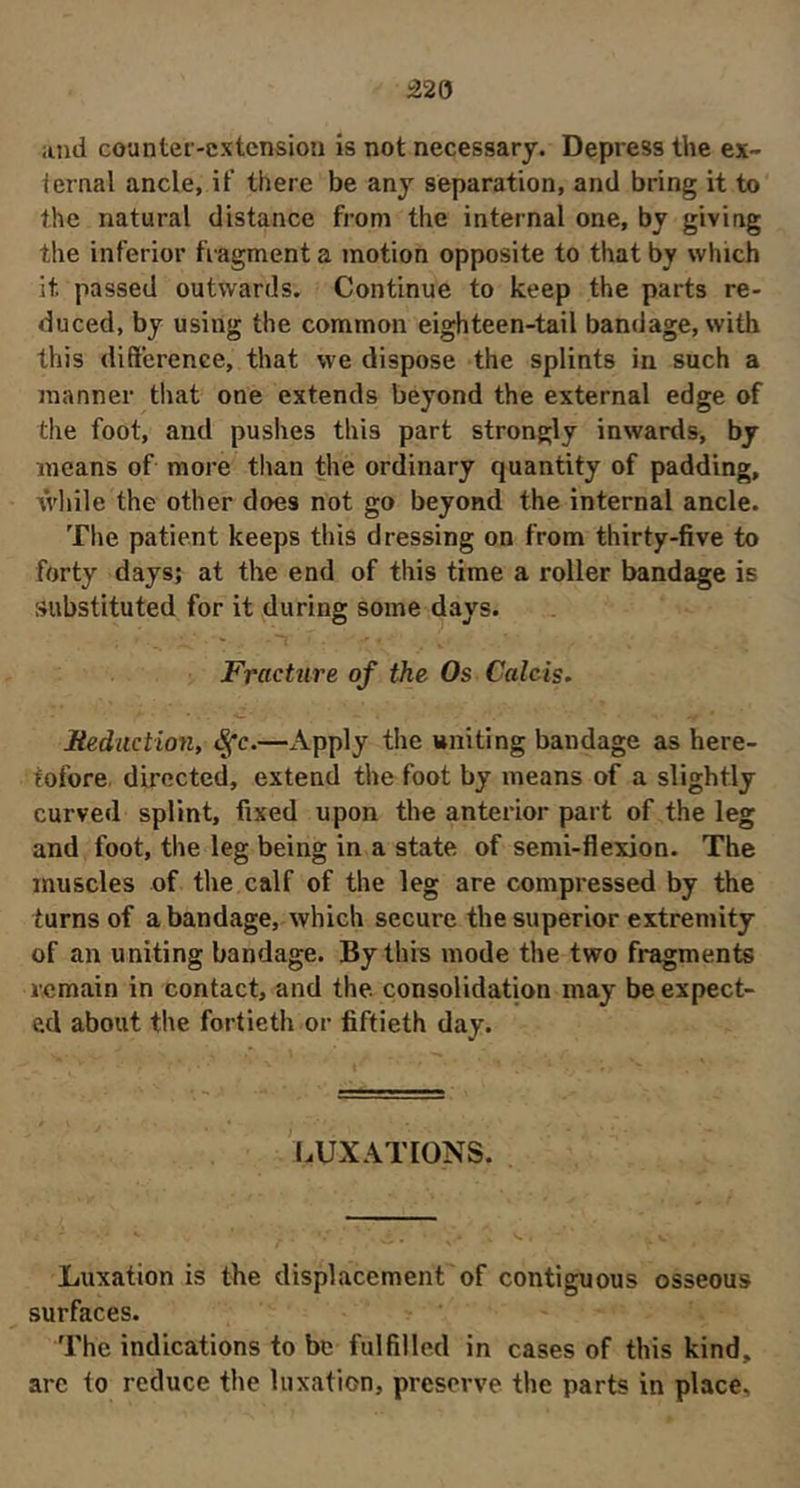 â2Q and counter-extension is not necessary. Depress the ex- ternal ancle, if there be any separation, and bring it to the natural distance from the internal one, by giving the inferior fragment a motion opposite to that by which it passed outwards. Continue to keep the parts re- duced, by using the common eighteen-tail bandage, with this diftcrence, that we dispose the splints in such a manner that one extends beyond the external edge of the foot, and pushes this part strongly inwards, by means of more tlian the ordinary quantity of padding, wliile the other does not go beyond the internal ancle. The patient keeps this dressing on from thirty-five to forty days; at the end of this time a roller bandage is substituted for it during some days. Fracture of the Os Calcis, Mediiction, ^c.—x\pply the uniting bandage as here- tofore. directed, extend the foot by means of a slightly curved splint, fixed upon the anterior part of the leg and foot, the leg being in a state of semi-flexion. The muscles of the calf of the leg are compressed by the turns of a bandage, which secure the superior extremity of an uniting bandage. By this mode the two fragments remain in contact, and the consolidation may be expect- ed about the fortieth or fiftieth day. LUXATIONS. Luxation is tbe displacement of contiguous osseous surfaces. The indications to be fulfilled in cases of this kind, arc to reduce the luxation, preserve the parts in place.