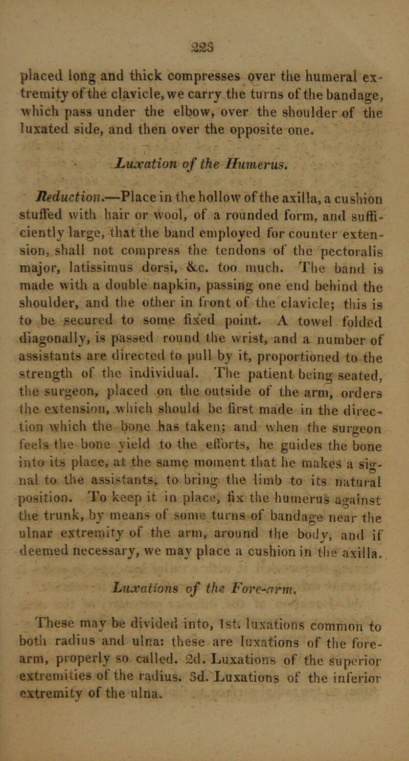 22S placed long and thick compresses over the humeral ex- tremity of the clavicle, we carry the turns of the bandage, which pass under the elbow, over the shoulder of the luxated side, and then over the opposite one. Liuxation of the Humerus, Reduction.—Place in the hollow of the axilla, a cushion stuffed with hair or wool, of a rounded form, and suffi- ciently large, that the band employed for counter exten- sion, shall not compress the tendons of the pcctoralis major, latissimus dorsi, &c. too much. The band is made witli a double napkin, passing one end behind the shoulder, and tlie other in front of the clavicle; this is to be secured to some fixed point. A towel folded diagonally, is passed round the wrist, and a number of assistants are directed to pull by it, proportioned to the strength of the individual. Tlie patient being seated, the surgeon, placed on the outside of the arm, orders the extension, wliieh should be first made in the direc- tion which the bone has taken; and when the surgeon feels the bone yield to the eftbrts, he guides the bone Into its place, at the same moment that he makes a sig- nal to the assistants, to bring the limb to its natural position. To keep it in place, fix the humerus against the ti-unk, by means of some turns of bandage near the ulnar extremity of the arm, around the body, and if deemed necessary, we may place a cushion in the axilla. Lxixations of the Fore-nrm. These may be divided into, 1st. luxations common to both radius and ulna; these are luxations of the fore- arm, properly so called. 2d. Luxation's of the superior extremities of the radius. Sd. Luxations of the inferior extremity of the ulna.