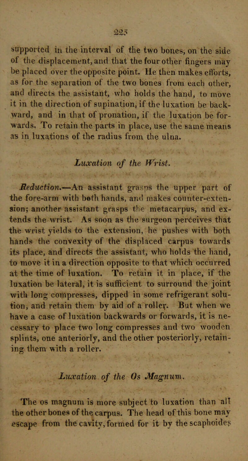 235 supported in the interval of the two bones, on the side of the displacement, and that the four other fingers may be placed over the opposite point. He then makes efforts, as for the sepai ation of the two bones from each other, and directs the assistant, who holds the hand, to move it in the direction of supination, if the luxation be back- ward, and in that of pronation, if the luxation be for- wards. To retain the parts in place, use the same means as in luxations of the radius from the ulna. Luxation of the Wrist. Reduction.—An assistant grasns the upper part of the fore-arm with both hands, and makes counter-exten- sion; another assistant grasps the metacarpus, and ex- tends the wrist. As soon as the surgeon perceives that the wrist yields to the extension, he pushes with both hands the convexity of the displaced carpus towards its place, and directs the assistant, who holds the hand, to move it in a direction opposite to that which occurred at the time of luxation. To retain it in place, if the luxation be lateral, it is sufficient to surround the joint with long compresses, dipped in some refrigerant solu- tion, and retain them by aid of a roller. But when we have a case of luxation backwards or forwards, it is ne- cessary to place two long compresses and two wooden splints, one anteriorly, and the other posteriorly, retain- ing them with a roller. Luxation of the Os Magnum. The 08 magnum is more subject to luxation than all the other bones of the carpus. The head of this bone may escape from the cavity, formed for it by the scaphoide?