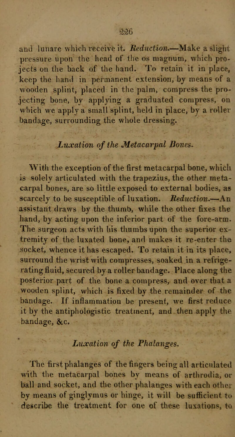 ami lunare which I'eceive It. iierfî^ction.—-Make a slight pressure upon the head of the os magnum, which pro- jects on the back of the hand. To retain it in place, keep the hanil in permanent extension, by means of a wooden splint, placed in the palm, compress the pro- jecting bone, by appl}'ing a graduated compress, on which we apply a small splint, held in place, by a roller bandage, surrounding the whole dressing. Luxation of the Metacarpal Bones. With the exception of the first metacarpal bone, which is solely articulated wdth the trapezius, the other meta- carpal bones, are so little exposed to external bodies, as scarcely to be susceptible of luxation. Reduction.-^An assistant draws by the thumb, while the other fixes the hand, by acting upon the inferior part of the fore-arm. The surgeon acts with his thumbs upon the superior ex- tremity of the luxated bone, and makes it re-enter the socket, whence it has escaped. To retain it in its place, surround the wrist with compresses, soaked in a refrige- rating fluid, secured by a roller bandage. Place along the posterior part of the bone a compress, and over that a wooden splint, which is fixed by the remainder of the bandage. If inflammation be present, we first reduce it by the antiphologistic treatment, and then apply the bandage, &c. Luxation of the Phalanges. The first phalanges of the fingers being all articulated with the metacarpal bones by means of arthrodia, or ball and socket, and the other phalanges with each other by means of ginglymus or hinge, it will be sufficient to describe the treatment for one of these luxations, to