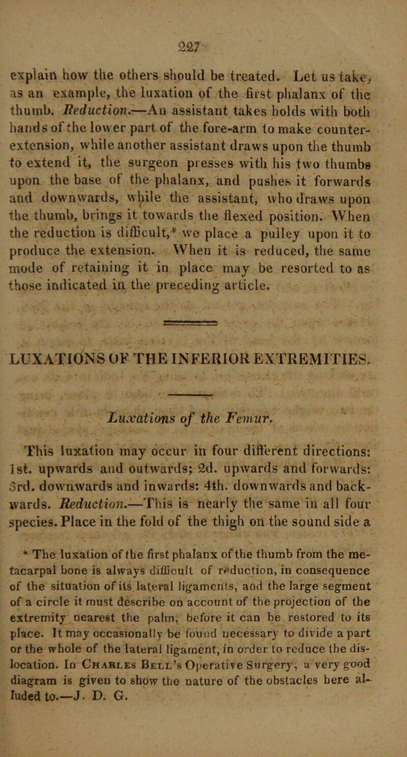 2â7 explain how the others should be treated. Let us take^ as an example, the luxation of the first phalanx of the thumb. Reduction.—An assistant takes holds with both hands of the lower part of tlm fore-arm to make counter- extension, while another assistant draws upon the thumb to extend it, the surgeon presses with his two thumbs upon the base of the phalanx, and pushes it forwards and downwards, w^ile the assistant, who draws upon the thumb, brings it towards the flexed position. When the reduction is diflicult,* we place a pulley upon it to produce the extension. When it is reduced, the same mode of retaining it in place may be resorted to as those indicated in the preceding article. LUXATIONS OF THE INFERIOR EXTREMITIES. Luxations of the Femur. This luxation may occur in four different directions; 1st. upwards and outwards; 2d. upwards and forwards: 3rd. dowmwards and inwards; 4th. downwards and back- wards. Reduction.—This is nearly the same in all four species. Place in the fold of the thigh on the sound side a * The luxation of the first phalanx of the thumb from the me- tacarpal bone is always diflicull of reduction, in consequence of the situation of its lateral li^jamcrits, and the large segment of a circle it must déscribe on account of the projection of the extremity nearest the palm, before it can be restored to its place. It may occasionally be found necessary to divide a part or the whole of the lateral ligament, in order to reduce the dis- location. In Charles Bell’s Ojierative Surgery, a very good diagram is given to show the nature of the obstacles here al- luded to.—J • D. G.