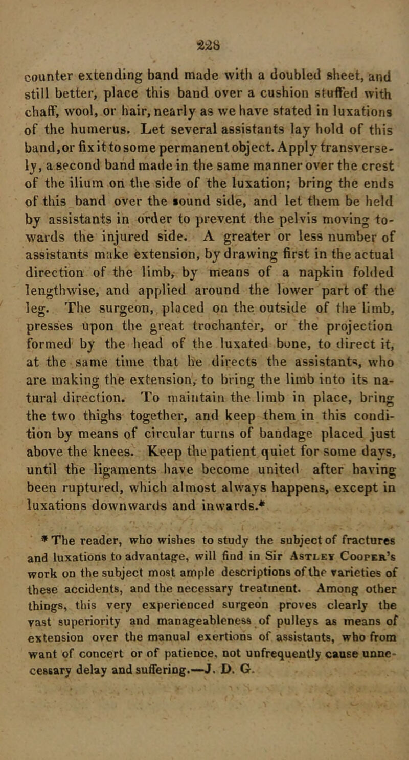 counter extending band made with a doubled sheet, and still better, place this band over a cushion stuffed with chafiT, wool, or hair, nearly as we have stated in luxations of the humerus. Let several assistants lay hold of this band,or fixittosomepermanentobject. Apply transverse- ly, a second band made in the same manner over the crest of the ilium on the side of the luxation; bring the ends of this band over the sound side, and let them be held by assistants in order to prevent the pelvis moving to- wards the injured side. A greater or less number of assistants make extension, by drawing first in the actual direction of the limb, by means of a napkin folded lengthwise, and applied around the lower part of the leg. The surgeon, placed on the outside of the limb, presses upon the great trochanter, or the projection formed by the head of the luxated bone, to direct it, at the same time that he directs the assistants, who are making the extension, to bring the limb into its na- tural direction. To maintain the limb in place, bring the two thighs together, and keep them in this condi- tion by means of circular turns of bandage placed just above the knees. Keep the patient quiet for some days, until the ligaments have become united after having been ruptured, which almost always happens, except in luxations downwards and insvards.* * The reader, who wishes to study the subject of fractures and luxations to advantage, will find in Sir Astlev Cooper’s work on the subject most ample descriptions of the varieties of these accidents, and the necessary treatment. Among other things, this very experienced surgeon proves clearly the vast superiority and manageahleness of pulleys as means of extension over the manual exertions of assistants, who from want of concert or of patience, not unfrequently cause unne- cessary delay and suffering.—J. D. G.