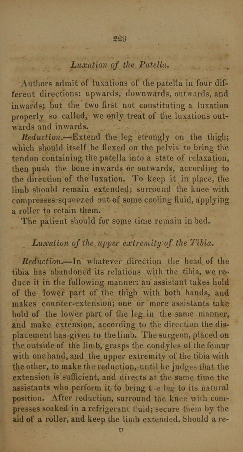Authors admit of luxations of the patella in four dif- ferent directions: upwards, downwards, outwards, and inwards; but the two first not constituting a luxation properly so called, we only treat of tlie luxations out- wards and inwards. Reduction.—Extend the leg strongly on the thigh; which should itself be flexed on the pelvis to bring the tendon containing the patella into a state of relaxation, then pusli the bone inwards or outwards, according to the direction of the luxation. 'J'o keep it in place, the limb should remain extended; surround the knee with compresses squeezed out of sojne cooling fluid, applying a roller to retain them. The patient should for some time remain in bed. Luxation of the upper extremity of the Tibia. Reduction.—In whatever direction the head of the tibia has abandoned its relations with the tibia, we re- duce it in the following manner: an assistant takes hold of the lower part of the thigh with both hands, and makes counter-extension; one or more assistants take hold of the lower j)art of the leg in the same manner, and make extension, according to the direction the dis- placement lias given to the limb. The surgeon, placed on the outside of the limb, grasps the condyles of the femur with onehand,aud the upper extremity of the tibia with the other, to make the reduction, until he judges that the extension is sufficient, and directs at the same time the assistants who perforin it to bring t leg to its natural position. After reduction, surround the knee with com- presses soaked in a refrigerant I uid; secure them by the aid of a roller, and keep the limb extended, bhould a re-