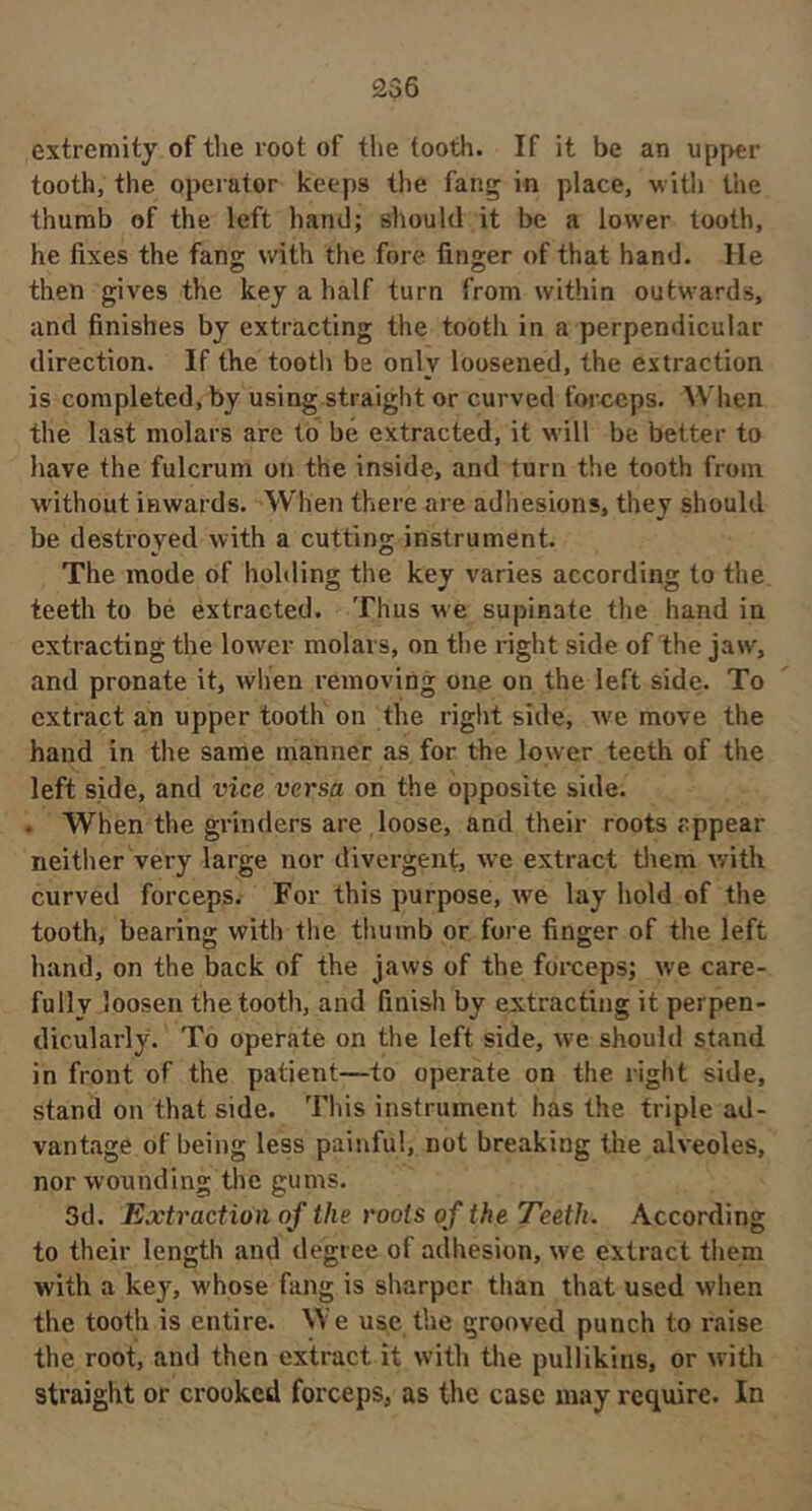 extremity of the root of the tooth. If it be an upper tooth, the operator keeps the fang in place, witli the thumb of the left hand; should it be a lower tooth, he fixes the fang with the fore finger of that hand. He then gives the key a half turn from within outwards, and finishes by extracting the tooth in a perpendicular direction. If the tooth be only loosened, the extraction is completed, by using straight or curved forceps. When the last molars are to be extracted, it will be better to have the fulcrum on the inside, and turn the tooth from without inwards. When there are adhesions, they should be destroyed with a cutting instrument. The mode of holding the key varies according to the teeth to bé extracted. Thus we supinate the hand in extracting the lower molars, on the right side of the jaw, and pronate it, when removing ou,e on the left side. To extract an upper tooth on the right side, we move the hand in the same manner as for the lower teeth of the left side, and vice versa on the opposite side. . When the grinders are , loose, and their roots appear neither very large nor divergent, we extract them with curved forceps.- For this purpose, we lay hold of the tooth, bearing with the thumb or fore finger of the left hand, on the back of the jaws of the forceps; we care- fully loosen the tooth, and finish by extracting it perpen- dicularly. To operate on the left side, we should stand in front of the patient—to operate on the right side, stand on that side. This instrument has the triple ad- vantage of being less painful, not breaking the alveoles, nor wounding the gums. 3d. Extraction of the roots of the Teeth. According to their length and degree of adhesion, we extract them with a key, whose fiing is sharper than that used when the tooth is entire. We use. the grooved punch to raise the root, and then extract it with the pullikins, or with straight or crooked forceps, as the case may require. In
