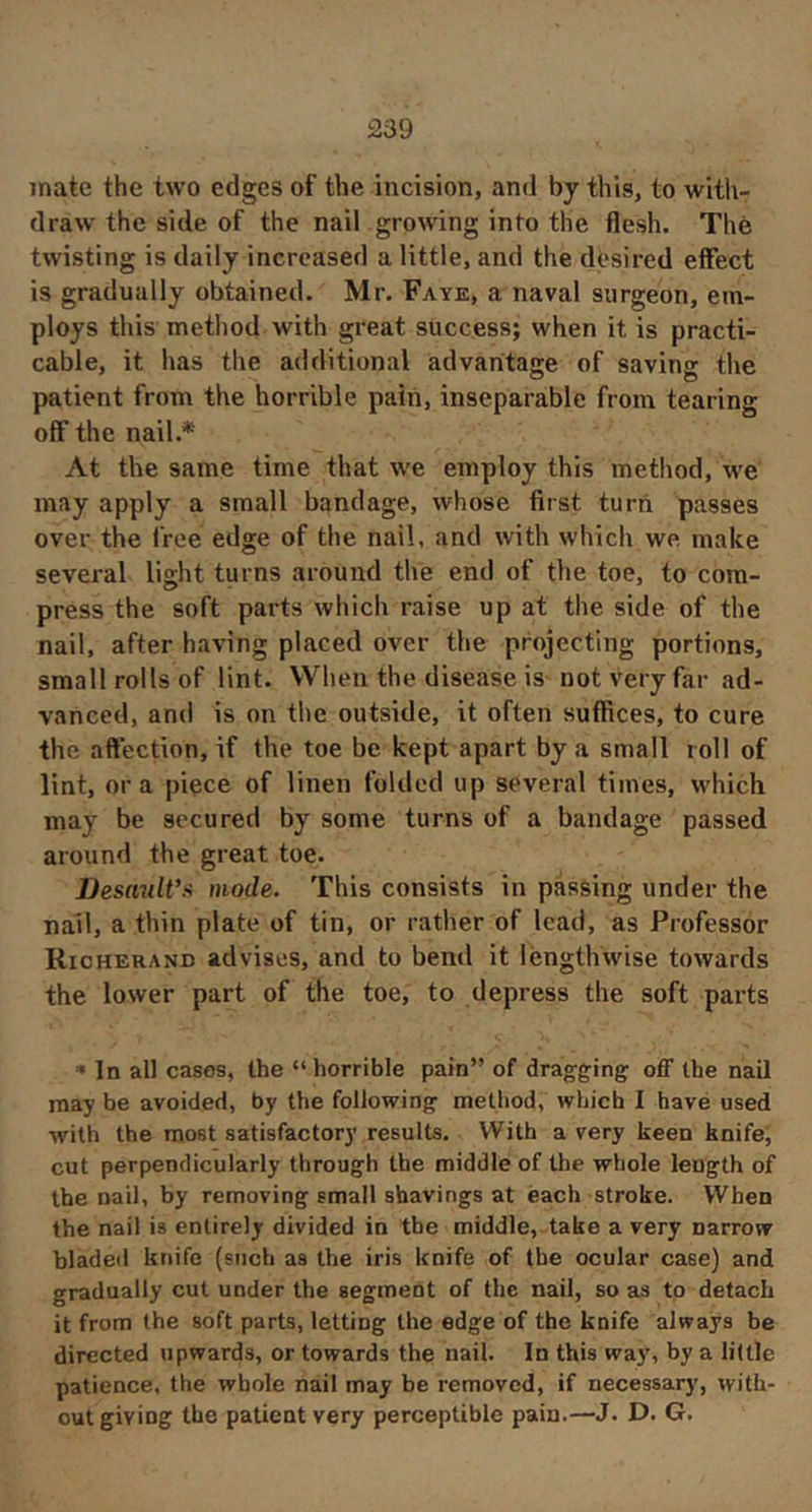 mate the two edges of the incision, and by this, to with- draw the side of the nail growing into the flesh. The twisting is daily increased a little, and the desired effect is gradually obtained. Mr. Faye, a naval surgeon, em- ploys this method with great success; when it is practi- cable, it has the additional advaritasie of savins the patient from the horrible pain, inseparable from tearing off the nail.* At the same time that we employ this method, we may apply a small bandage, whose first turn passes over the free edge of the nail, and with which we make several light turns around the end of the toe, to com- press the soft parts which raise up at the side of the nail, after having placed over the projecting portions, small rolls of lint. When the disease is not very far ad- vanced, and is on the outside, it often suffices, to cure the affection, if the toe be kept apart by a small roll of lint, ora piece of linen folded up several times, which may be secured by some turns of a bandage passed around the great toe. DesmilVii mode. This consists in passing under the nail, a thin plate of tin, or rather of lead, as Professor Rioherand advises, and to bend it lengthwise towards the lower part of the toe, to depress the soft parts In all cases, the “ horrible pain” of dragging off the nail may be avoided, by the following method, which I havé used with the most satisfactory results. With a very keen knife, cut perpendicularly through the middle of the whole length of the nail, by removing small shavings at each stroke. When the nail is entirely divided in the middle, take a very narrow bladed knife (such as the iris knife of the ocular case) and gradually cut under the segment of the nail, so as to detach it from the soft parts, letting the edge of the knife always be directed upwards, or towards the nail. In this way, by a little patience, the whole nail may be removed, if necessary, with- out giving the patient very perceptible pain.—J. D. G.