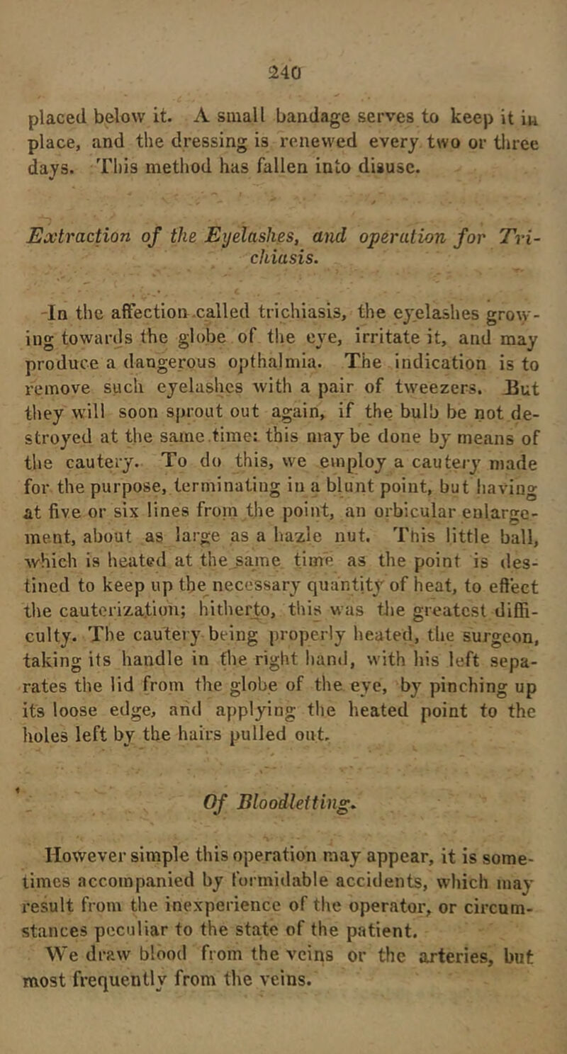 placed below it. A small bandage serves to keep it in place, and the dressing is renewed every two or tliree days. This method has fallen into disuse. V Extraction of the Eyelashes, and operation for Tri- chiasis. Tn the affection.called trichiasis, the eyelashes grow- ing towards the globe of the eye, irritate it, and may produce a dangerous opthalmia. The indication is to remove such eyelashes with a pair of tweezers. Uut they will soon sprout out again, if the bulb be not de- stroyed at the same .time: this may be done by means of the cautery. To do this, we employ a cautery made for the purpose, terminating in a blunt point, but having at five or six lines froin the point, an orbicular enlarge- ine.nt, about as large as a haxle nut. This little ball, which is heated at the .same time as the point is des- tined to keep up tbe^ necessary quantity of heat, to effect the cauterization; hitherto, this was tJie greatest diffi- culty. The cautery being properly heated, tlie surgeon, taking its handle in the right hand, with his left sepa- rates the lid from the globe of the eye, by pinching up its loose edge, arid applying tlie heated point to the holes left by the hairs pulled out. Of Bloodletting.. However simple this operation may appear, it is some- times accompanied by formidable accidents, which may result from tlie inexperience of the operator, or circum- stances peculiar to the state of the patient. We draw blood from the veins or the arteries, but most frequently from the veins.