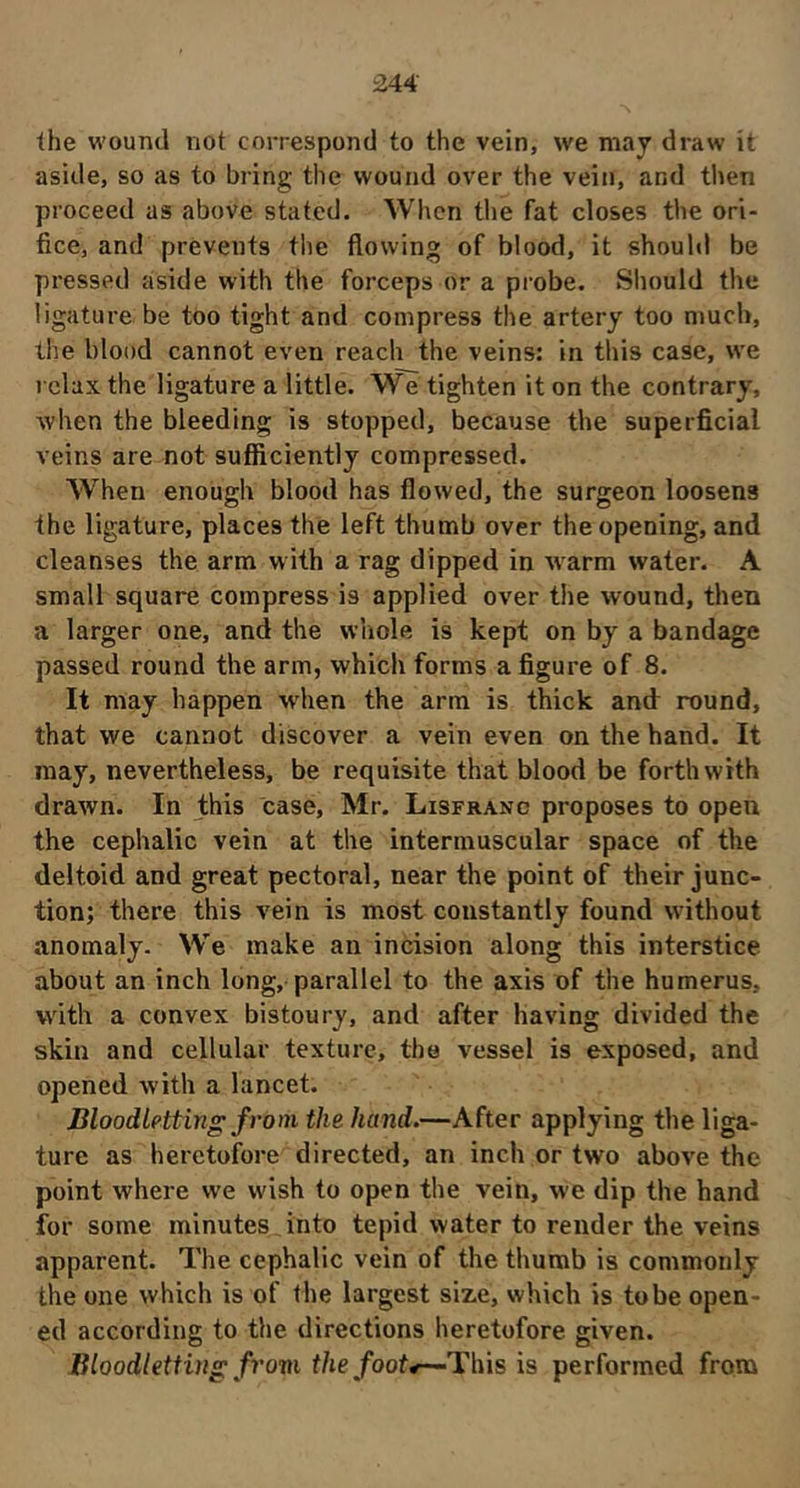 the wound not correspond to the vein, we may draw it aside, so as to bring the wound over the vein, and then proceed as above stated. When the fat closes the ori- fice, and prevents the flowing of blood, it should be pressed aside with the forceps or a probe. Should the ligature be too tight and compress the artery too much, the blood cannot even reach the veins: in this case, we relax the ligature a little. We tighten it on the contrary, when the bleeding is stopped, because the superficial veins are not sufficiently compressed. When enough blood has flowed, the surgeon loosens the ligature, places the left thumb over the opening, and cleanses the arm w ith a rag dipped in warm water. A small square compress is applied over the wound, then a larger one, and the whole is kept on by a bandage passed round the arm, which forms a figure of 8. It may happen wdien the arm is thick and round, that we cannot discover a vein even on the hand. It may, nevertheless, be requisite that blood be forthwith drawn. In this case, Mr. Lisfranc proposes to open the cephalic vein at the intermuscular space of the deltoid and great pectoral, near the point of their junc- tion; there this vein is most constantly found without anomaly. We make an incision along this interstice about an inch long, parallel to the axis of the humerus, with a convex bistoury, and after having divided the skin and cellular texture, the vessel is exposed, and opened with a lancet. Bloodletting from the hand.—After applying the liga- ture as heretofore directed, an inch or two above the point where we wish to open the vein, we dip the hand for some minutes into tepid water to render the veins apparent. The cephalic vein of the thumb is commonly the one which is of the largest size, which is to be open- ed according to the directions heretofore given. Bloodletting from the foot4—This is performed from