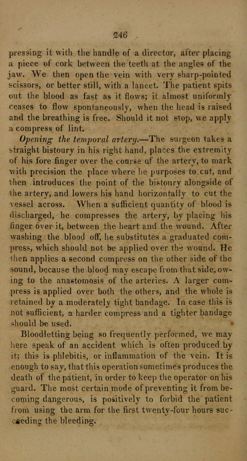 pressing it with the handle of a director, after placing a piece of cork between the teeth at the angles of the jaw. We then open the vein with very sharp-pointed scissors, or better still, with a lancet. The patient spits out the blood as fast as it flows; it almost uniformly ceases to flow spontaneously, when the head is raised and the breathing is free. Should it not stop, we apply a compress of lint. Opening the temporal artery.—The surgeon takes a straight bistoury in his right hand, places the extremity of his fore finger over the course of the artery, to mark with precision the place where he purposes to.cut, and then introduces the point of the bistoury alongside of the artery, and lowers his hand horizontally to cut the vessel across. When a suflicient quantity of blood is discharged, he compresses the artery, by placing his finger over it, between the heart and the wound. After washing the blood off, he substitutes a graduated com- press, which should not be applied over the wound. He then applies a second compress on the other side of the sound, because the blood may escape from that side, ow- ing to the anastomosis of the arteries. A larger com- press is applied over both the others, and the whole is retained by a moderately tight bandage. In case this is not sufficient, a harder compress and a tighter bandage should be used. • Bloodletting being so frequently performed, we may here speak of an accident which is often produced by it; this is phlebitis, or inflammation of the vein. It is enough to say, that this operation sometimes produces the death of the patient, in order to keep the operator on his guard. The most certain mode of preventing it from be- coming dangerous, is positively to forbid the patient from using the arm for the first twenty-four hours suc- eacding the bleeding.