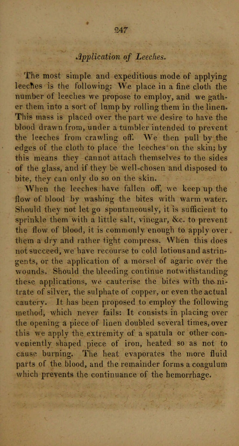 347 Application of Leeches. The most simple and expeditious mode of applying leeches is the following: We place in a fine cloth the number of leeches we propose to employ, and we gath- er them into a sort of lump by rolling them in the linen. This mass is placed over the part we desire to have the blood drawn from, under a tumbler intended to prevent the leeches from crawling oft*. We then pull by the edges of the cloth to place the leeches'on the skin; by this means they cannot attach themselves to the sides of the glass, and if they be well-chosen and disposed to bite, they can only do so on the skin. When the leeches have fallen oft*, we keep up the flow of blood by washing the bites with warm water. Should they not let go spontaneously, it is sufficient to sprinkle them with a little salt, vinegar, &c. to prevent the flow of blood, it is commonly enough to apply over them a dry and rather tight compress. When this does not succeed, we have recourse to cold lotionsand astrin- gents, or the application of a morsel of agaric over the wounds. Should the bleeding continue notw'ithstanding these applications, we cauterise the bites with the. ni- trate of silver, the sulphate of copper, or even the actual cautery. It has been proposed to employ the following method, which never fails: It consists in placing over the opening a piece of linen doubled several times, over this we apply the extremity of a spatula or other con- veniently shaped piece of iron, heated so as not to cause burning. The heat evaporates the more fluid parts of the blood, and the remainder forms a coagulum which prevents the continuance of the hemorrhage.