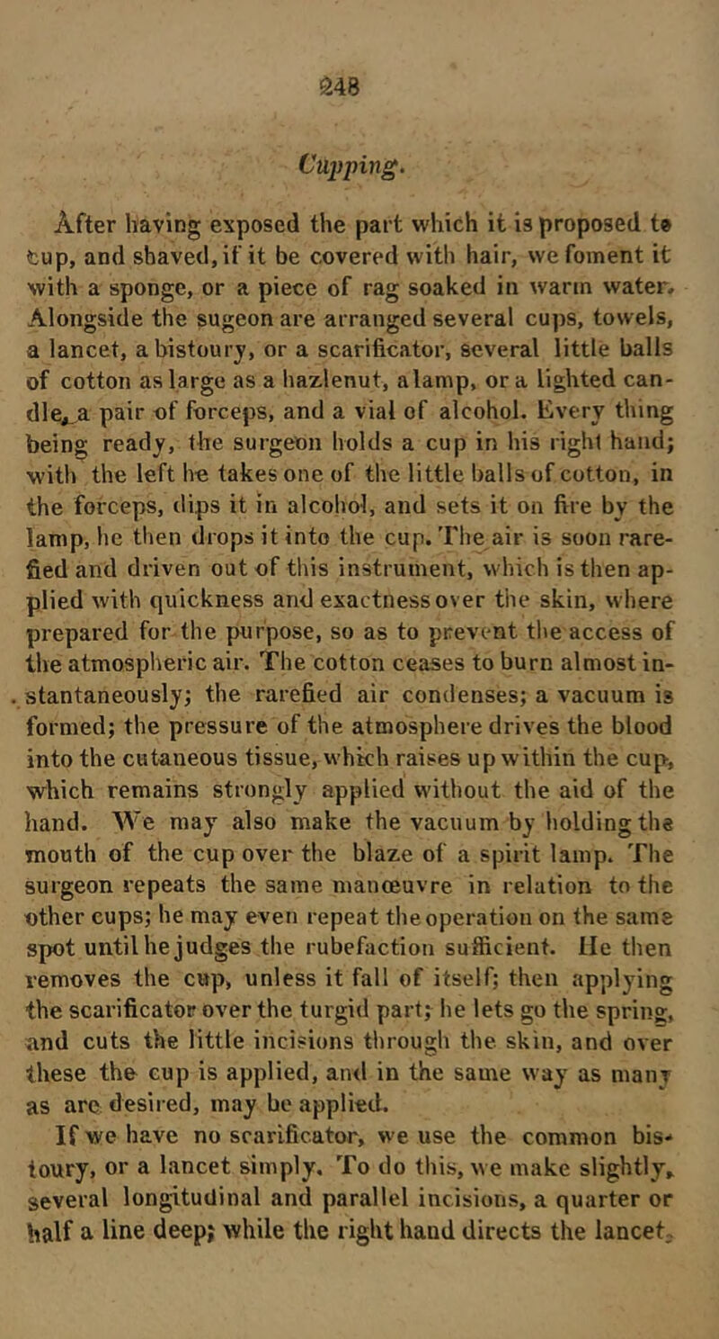 â48 Cüijping. After having exposed the part which it is proposed to tup, and shaved, if it be covered with hair, we foment it with a sponge, or a piece of rag soaked in warm water. Alongside the sugeon are arranged several cups, towels, a lancet, a bistoury, or a scarificator, several little balls of cotton as large as a hazlenut, alamp, ora lighted can- dle*.,a pair of forceps, and a vial of alcohol. Every thing being ready, the surgeon holds a cup in his right hand; with the left he takes one of the little balls of cotton, in the forceps, dips it in alcohol, and sets it on fire by the lamp, he then drops it into the cup. The air is soon rare- fied and driven out of this instrument, which is then ap- plied with quickness and exactness over the skin, where prepared for the purpose, so as to prevent the access of the atmospheric air. The cotton ceases to burn almost in- stantaneously; the rarefied air condenses; a vacuum is formed; the pressure of the atmosphere drives the blood into the cutaneous tissue, vvhkh raises up within the cup, which remains strongly applied without the aid of the hand. We may also make the vacuum by holding the mouth of the cup over the blaze of a spirit lamp. The surgeon repeats the same manœuvre in relation to the other cups; he may even repeat the operation on the same spot until he judges the rubéfaction sufficient. He then removes the cup, unless it fall of itself; then applying the scarificator over the turgid part; he lets go the spring, and cuts the little incisions through the skin, and over these the cup is applied, an<l in the same way as many as are desired, may bo applied. If we have no scarificator, we use the common bis- toury, or a lancet simply. To do this, we make slightly» several longitudinal and parallel incisions, a quarter or half a line deep; while the right hand directs the lanceT
