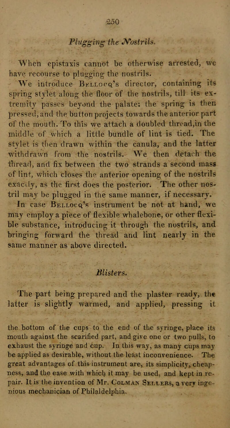 Plugging the JS/'ostrils. Wlien épistaxis cannot be otherwise arrested, we have recourse to plugging the nostrils. We introduce Bk-llocq’s director, containing its spring stylet along the floor of the nostrils, till its ex- tremity passes beyond the palate: the spring is then pressed, and the button projects towards the anterior part of the mouth. To this we attach a doubled thread,in the middle of which a little bundle of lint is tied. The stylet is then drawn within the canula, and the latter withdrawn from the nostrils. We then detach the thread, and fix between the two strands a second mass of lint, which closes the anterior opening of the nostrils exactly, as the first does the posterior. The other nos- tril may be plugged in thé same manner, if necessary. In case Bellocq’s instrument be not at hand, we may employ a piece of flexible whalebone, or other flexi- ble substance, introducing it througli the nostrils, and bringing forward the thread and lint nearly in the same manner as above directed. Plisters. The part being prepared and the plaster ready, the latter is slightly warmed, and applied, pressing it the bottom of the cups to the end of the syringe, place its mouth against the scarified part, and give one or two pulls, to exhaust the syringe and Cup. In this way, as many cups may be applied as desirable, without the least inconvenience. The great advantages of this instrument are, its simplicity, cheap- ness, and the ease with which it may be used, and kept in re- pair. It is the invention of Mr. Colman Sellers, a very inge- nious mechanician of Philaldelphia.