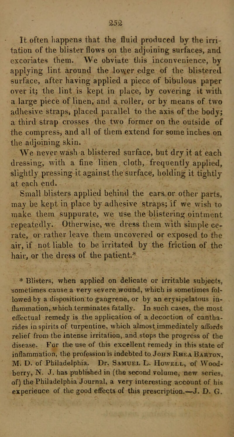 25:2 It often happens that the fluid produced by the irri- tation of the blister flows on the adjoining surfaces, and excoriates them. We obviate this inconvenience, by applying lint around the lo\\er edge of the blistered surface, after having applied a piece of bibulous paper over it; the lint is kept in place, by covering it with a large piece of linen, and a roller, or by means of two adhesive straps, placed paiallel to the axis of the body; a third strap crosses the two former on the outside of the compress, and all of them extend for some inches on the adjoining skin. W’^e never wash a blistered surface, but dry it at each dressing, with a fine linen cloth, frequently applied, slightly pressing it against the surface, holding it tightly at each end. Small blisters applied behind the ears, or other parts, may be kept in place by adhesive straps; if we w’ish to make them suppurate, we use the blistering ointment repeatedly. Otherwise, we dress them with simple ce- rate, or rather leave them uncovered or exposed to the air, if not liable to be irritated by the friction of the hair, or the dress of the patient.* * Blisters, when applied on delicate or irritable subjects, isometimes cause a very severe wound, which is sometimes fol- lowed by a disposition to gangrene, or by an erysipelatous in- flammation, which terminates fatally. In such cases, the most effectual remedy is the application of a decoction of cantha- rides inspirits of turpentine, which almost immediately affords relief from the intense irritation, and stops the progress of the disease. For the use of this excellent remedy in this state of inflammation, the profession is indebted to John Rhea Barton, M. D. of Philadelphia. Dr. Samuel L. Howell, of Wood- berry, N. J. has published in (the second volume, new series, of) the Philadelphia Journal, a very interesting account of his experience of the good effects of this prescription.—J. D. G.