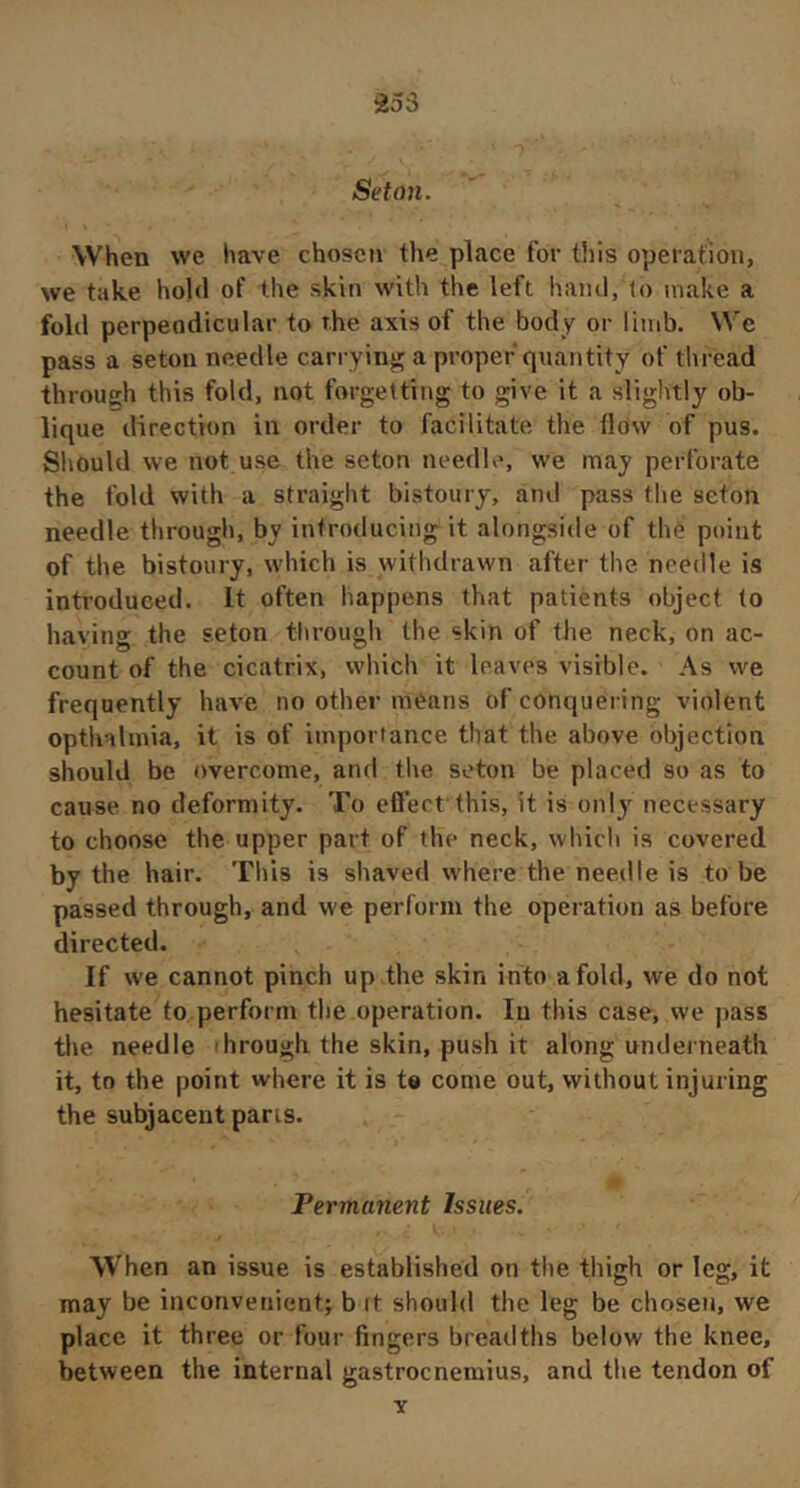Séton. When we have chosen the place for this operation, we take hold of the skin with the left hand, lo make a fold perpendicular to the axis of the body or limb. We pass a seton needle carrying!; a proper quantity of thread through this fold, not forgetting to give it a slightly ob- lique direction in order to facilitate the tldw of pus. Should we not use the seton needle, we may perforate the fold with a straight bistoury, and pass the seton needle through, by introducing it alongside of the point of the bistoury, which is withdrawn after the needle is introduced. It often happens that patients object to having the seton through the skin of the neck, on ac- count of the cicatrix, which it leaves visible. As we frequently have no other means of conquering violent opthalmia, it is of importance that the above objection should be overcome, and the seton be placed so as to cause no deformity. To efiect this, it is only necessary to choose the upper part of the neck, which is covered by the hair. This is shaved where the needle is to be passed through, and we perform the operation as before directed. If we cannot pinch up ,the skin into a fold, we do not hesitate to perform the operation. In this case, we pass the needle through the skin, push it along underneath it, to the point where it is te come out, without injuring the subjacent pans. Permanent Issues. When an issue is established on the thigh or leg, it may be inconvenient; b it should the leg be chosen, we place it three or four fingers breadths below the knee, between the internal gastrocnemius, and the tendon of Y