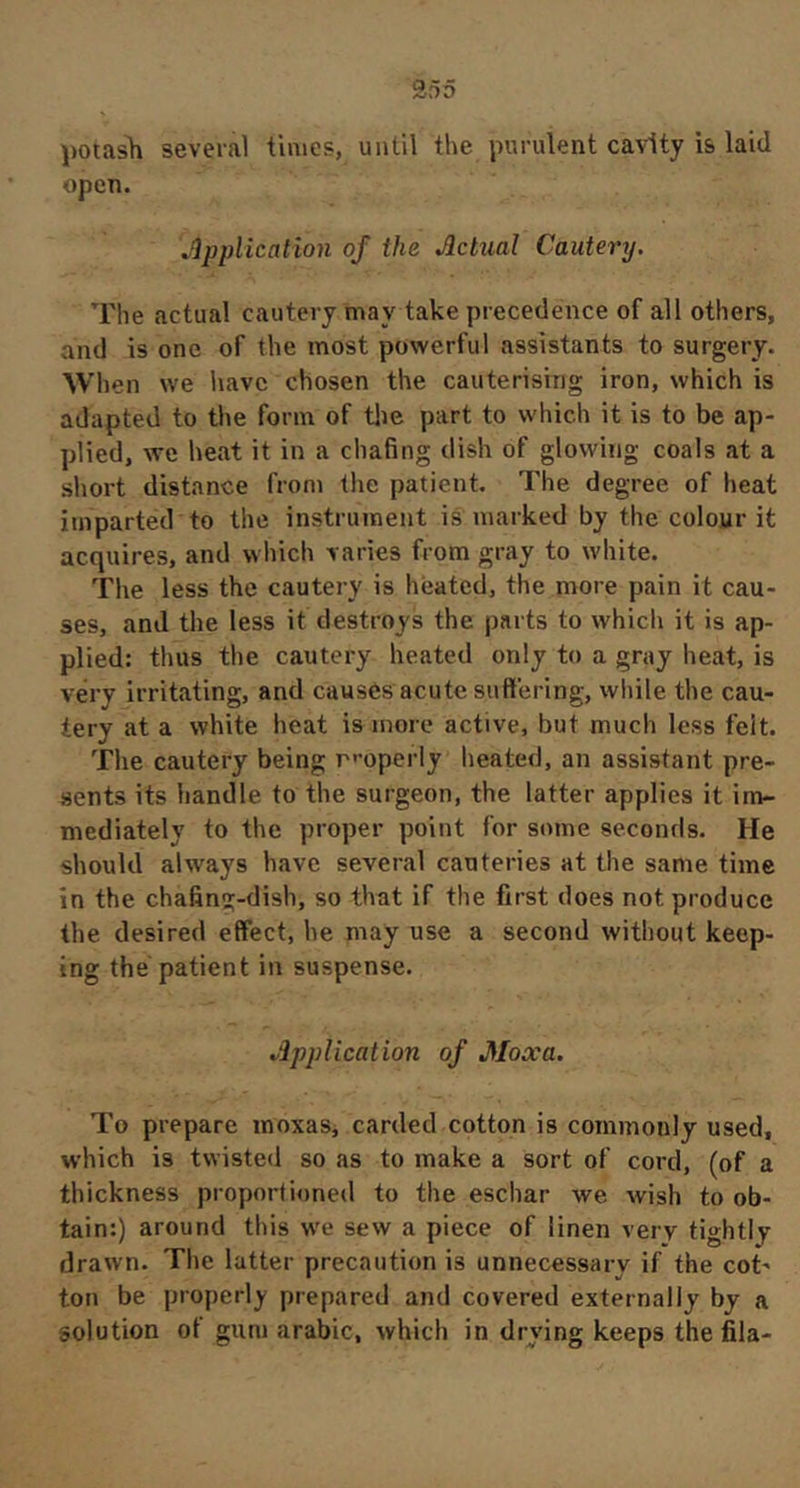 potash several times, until the purulent cavity is laid open. Application of the Actual Cautery. The actual cautery may take precedence of all others, and is one of the most powerful assistants to surgery. Wh en we have chosen the cauterising iron, which is adapted to the form of tlie part to which it is to be ap- plied, we heat it in a chafing dish of glowing coals at a short distance from the patient. The degree of heat imparted to the instrument is marked by the colour it acquires, and which varies from gray to white. The less the cautery is heated, the more pain it cau- ses, and the less it destroys the parts to which it is ap- plied: thus the cautery heated only to a gray heat, is very irritating, and causés acute suffering, while the cau- tery at a white heat is more active, but much less felt. The cautery being r'-operly heated, an assistant pre- sents its handle to the surgeon, the latter applies it im- mediately to the proper point for some seconds. He should always have several cauteries at the same time in the chafing-dish, so that if the first does not produce the desired effect, he may use a second without keep- ing the patient in suspense. Application of Moxa. To prepare moxaSj carded cotton is commonly used, which is twisted so as to make a sort of cord, (of a thickness proportioned to the eschar we wish to ob- tain:) around this we sew a piece of linen very tightly drawn. The latter precaution is unnecessary if the cot- ton be properly prepared and covered externally by a solution of gum arabic, which in drying keeps the fila-