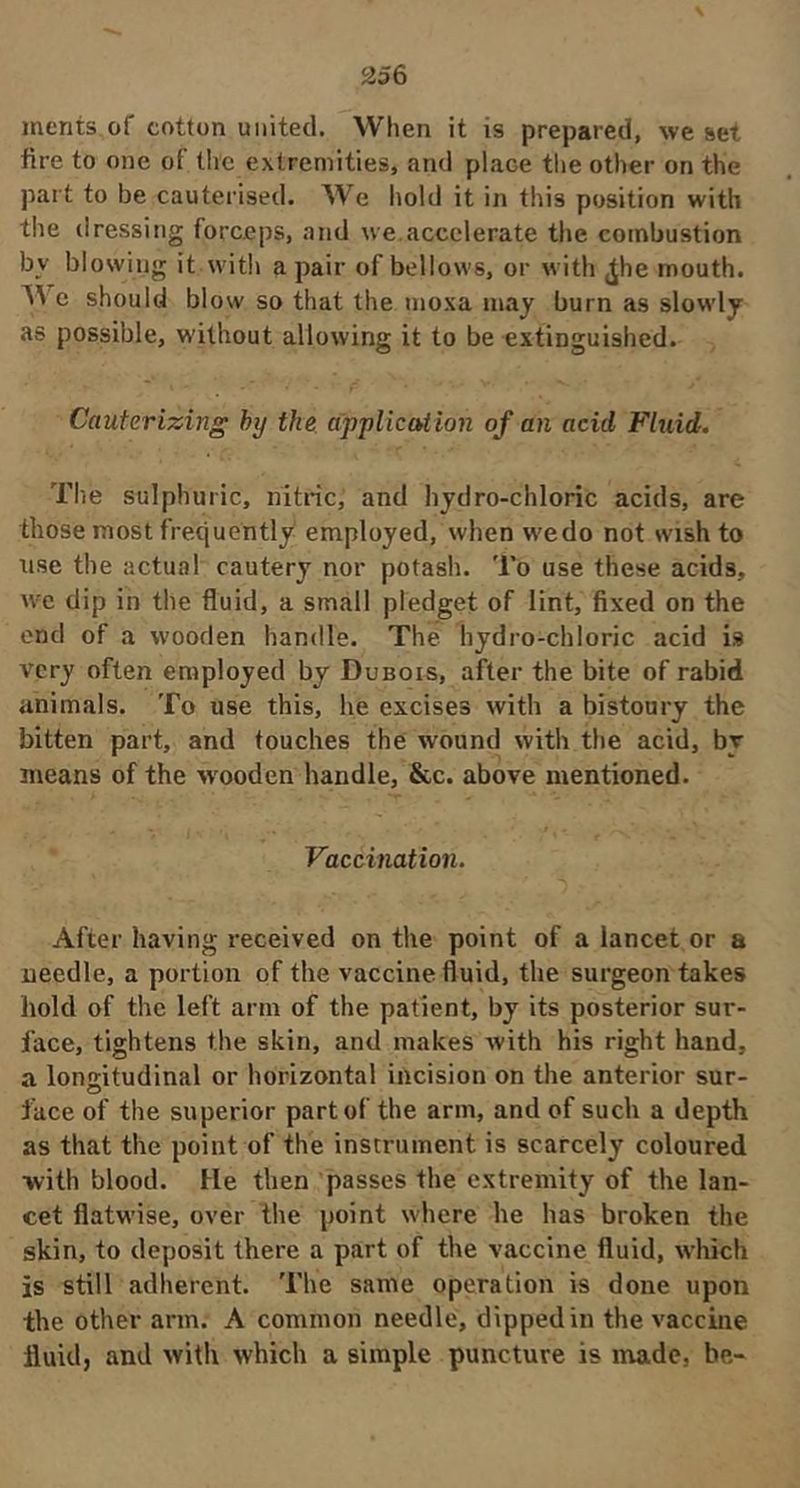 merits of cotton united. When it is prepared, we set fire to one of tire extremities, and place tlie other on the part to be cauterised. We hold it in this position with the dressing forceps, and we,accelerate the combustion by blowing it with a pair of bellows, or with ^he mouth. e should blow so that the nioxa may burn as slowdy as possible, without allowing it to be extinguished. Cauterizing hy tke dppliccUion of an acid Fluid. The sulphuric, nitric, and hydro-chloric acids, are those most frequently employed, when w'edo not wish to use the actual cautery nor potash. To use these acids, we dip in the fluid, a small pledget of lint, fixed on the end of a wooden handle. The hydro-chloric acid is very often employed by Dubois, after the bite of rabid animals. To use this, he excises with a bistoury the bitten part, and touches the wound with the acid, by means of the w'ooden handle, &c. above mentioned. Vaccination. After having received on the point of a lancet or a needle, a portion of the vaccine fluid, the surgeon takes hold of the left arm of the patient, by its posterior sur- face, tightens the skin, and makes with his right hand, a longitudinal or horizontal incision on the anterior sur- face of the superior part of the arm, and of such a depth as that the point of the instrument is scarcely coloured ■with blood. He then passes the extremity of the lan- cet flatwise, over the point where he has broken the skin, to deposit there a part of the vaccine fluid, which is still adherent. The same operation is done upon the other arm. A common needle, dipped in the vaccine fluid, and with which a simple puncture is made, be-