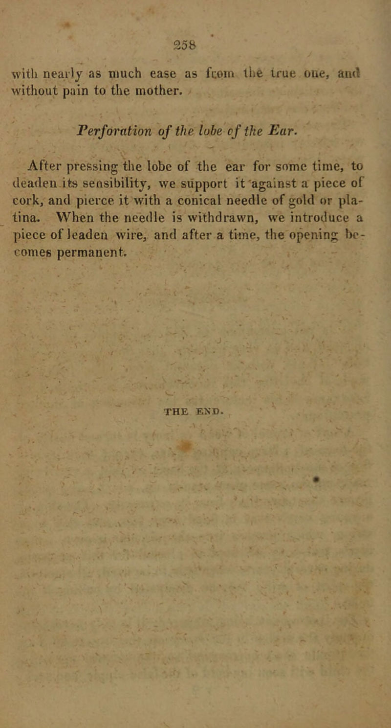 with nearly as much ease as fcoin the true one, and without pain to the mother. Perforation of the lube of the Ear. After pressing the lobe of the ear for some time, to deaden.its sensibility, we support it against a piece of cork, and pierce it with a conical needle of gold or pla- tina. When the ne'edle is withdrawn, we introduce a piece of leaden wire, and after a time, the opening be- comes permanent. • . • ) • - j j THE END . \ .