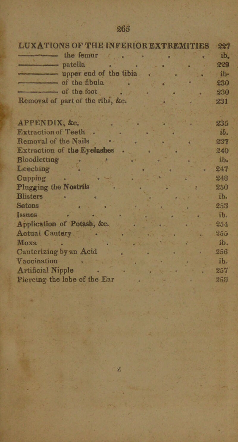 LUXATIONS OF THE INFERIOR EXTREMITIES 221^ the femar . . . . ib, — - patella . . , . . 229 upper end of the tibia , . . ib* — ■ —■ of the fibula . « • 230 ■ of the foot .... 230 Remoral of part of the ribs, &c. . . 231 APPENDIX, &c. Extraction of Teeth . Removal of the Nails • Extraction of theEjelaahes . Bloodletting • • Leeching . • Cupping . • ^ Plugging the Nostrils . Blisters • . Setons . . Issues ... Application of Potash, &c. Actual Cautery Moxa Cauterizing by an Acid Vaccination Artificial Nipple Piercing the lobe of the Ear 235 ib. 237 240 ib. * 247 248 250 ib. 253 ib. 254 265 ib. 256 ib. , 257 258