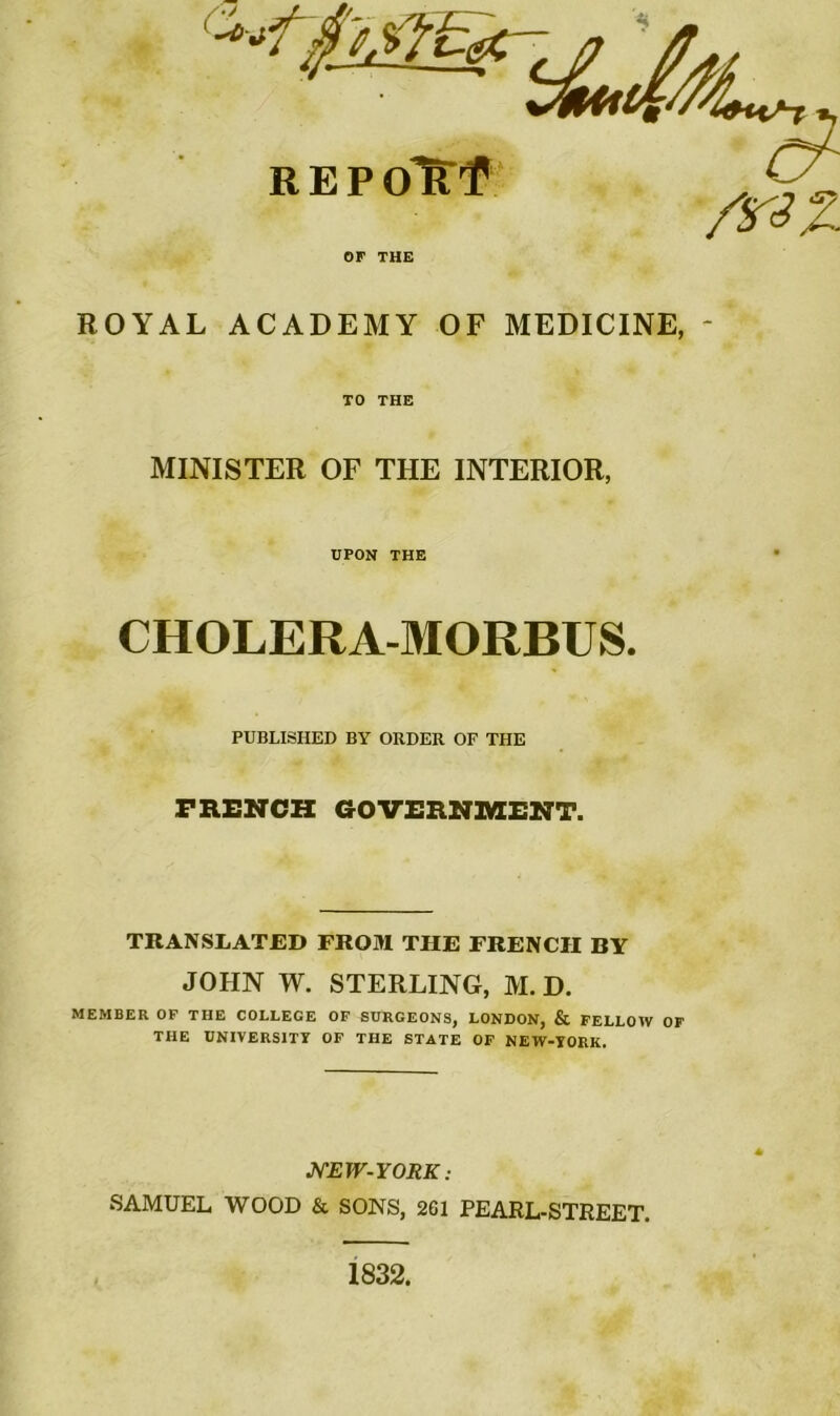 tp.'jfïtZgÇ REPolttf /r^Z OF THE ROYAL ACADEMY OF MEDICINE, * CHOLERA-MORBUS. PRENCH GOVERNMENT. TRANSLATJED FROM THE FRENCII BY JOHN W. STERLING, M. D. MEMBER OF THE COLLEGE OF SURGEONS, LONDON, & FELLOW OF THE UNÏVERS1TY OF THE STATE OF NEW-YORK. NEW-YORK : SAMUEL WOOD & SONS, 261 PEARL-STREET. TO THE MINISTER OF THE INTERIOR, UPON THE PUBLISHED BY ORDER OF THE 1832.