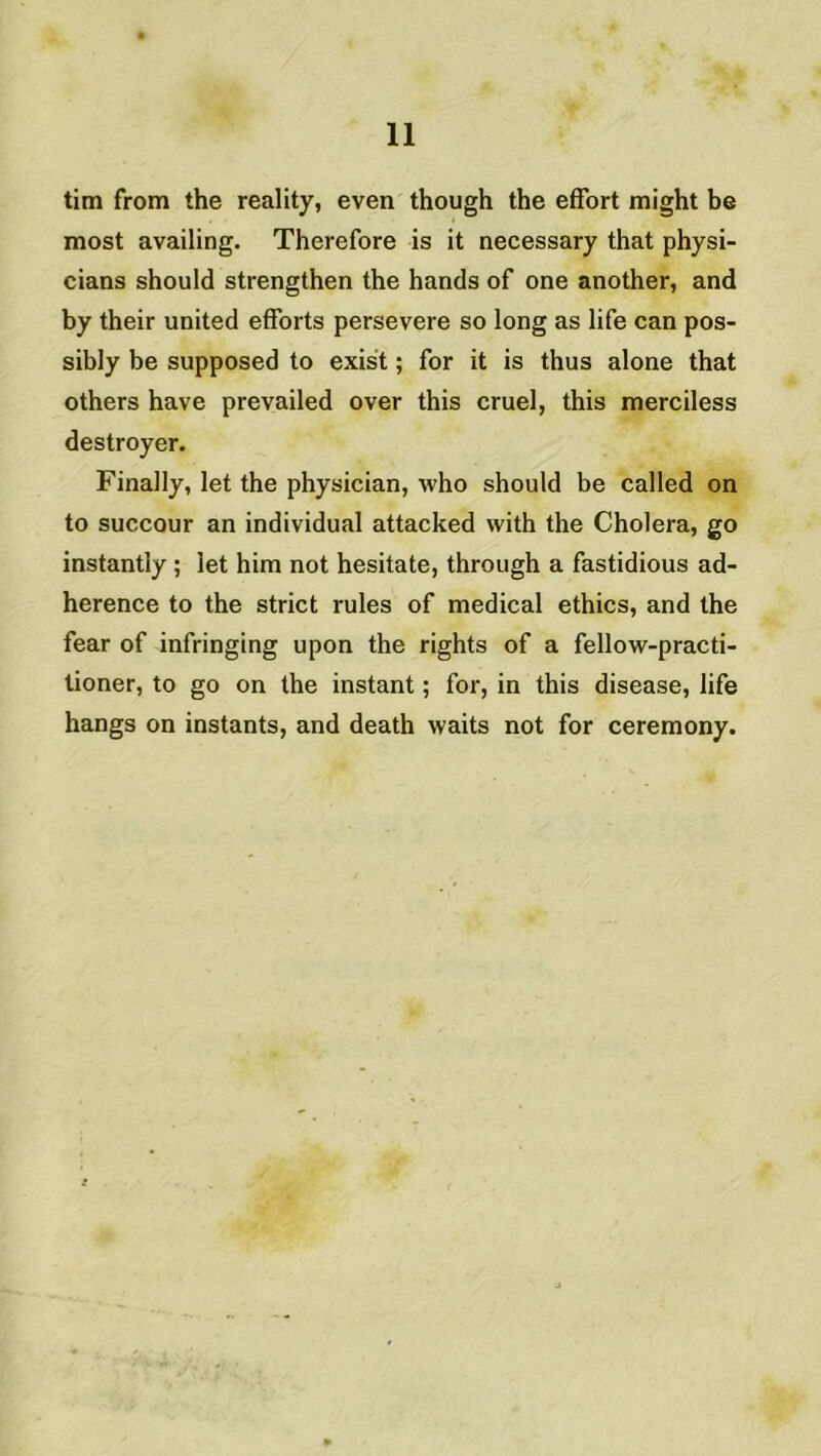 tim from the reality, even though the effort might be most availing. Therefore is it necessary that physi- cians should strengthen the hands of one another, and by their united efforts persevere so long as life can pos- sibly be supposed to exist ; for it is thus alone that others hâve prevailed over this cruel, this merciless destroyer. Finally, let the physician, who should be called on to succour an individual attacked with the Choiera, go instantly ; let him not hesitate, through a fastidious ad- hérence to the strict rules of medical ethics, and the fear of infringing upon the rights of a fellow-practi- tioner, to go on the instant ; for, in this disease, life hangs on instants, and death waits not for ceremony.